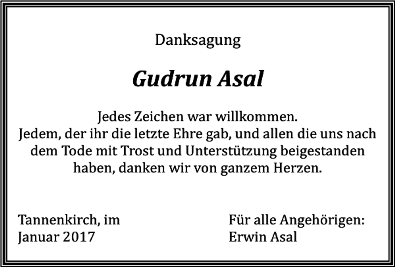 <p>Danksagung</p><p>Gudrun Asal<br />Jedes Zeichen war willkommen.<br />Jedem, der ihr die letzte Ehre gab, und allen die uns nach<br />dem Tode mit Trost und Unterstützung beigestanden<br />haben, danken wir von ganzem Herzen.</p><p>Tannenkirch, im<br />Januar 2017</p><p>Für alle Angehörigen:<br />Erwin Asal</p>
