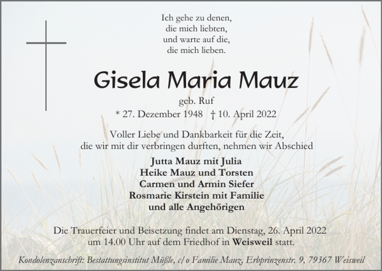 <p>Ich gehe zu denen,<br />die mich liebten,<br />und warte auf die,<br />die mich lieben.</p><p>Gisela Maria Mauz<br />geb. Ruf<br />* 27. Dezember 1948 † 10. April 2022<br />Voller Liebe und Dankbarkeit für die Zeit,<br />die wir mit dir verbringen durften, nehmen wir Abschied<br />Jutta Mauz mit Julia<br />Heike Mauz und Torsten<br />Carmen und Armin Siefer<br />Rosmarie Kirstein mit Familie<br />und alle Angehörigen<br />Die Trauerfeier und Beisetzung findet am Dienstag, 26. April 2022<br />um 14.00 Uhr auf dem Friedhof in Weisweil statt.<br />Kondolenzanschrift: Bestattungsinstitut Müßle, c/o Familie Mauz, Erbprinzenstr. 9, 79367 Weisweil</p>