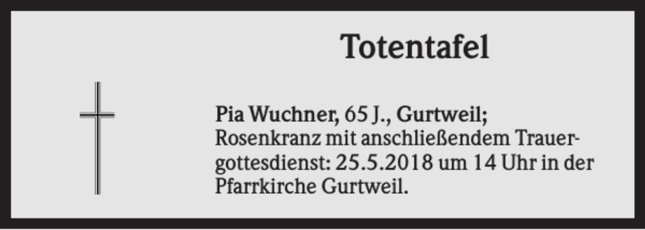 <p>Totentafel<br />Pia Wuchner, 65 J., Gurtweil;<br />Rosenkranz mit anschließendem Trauergottesdienst: 25.5.2018 um 14 Uhr in der<br />Pfarrkirche Gurtweil.</p>