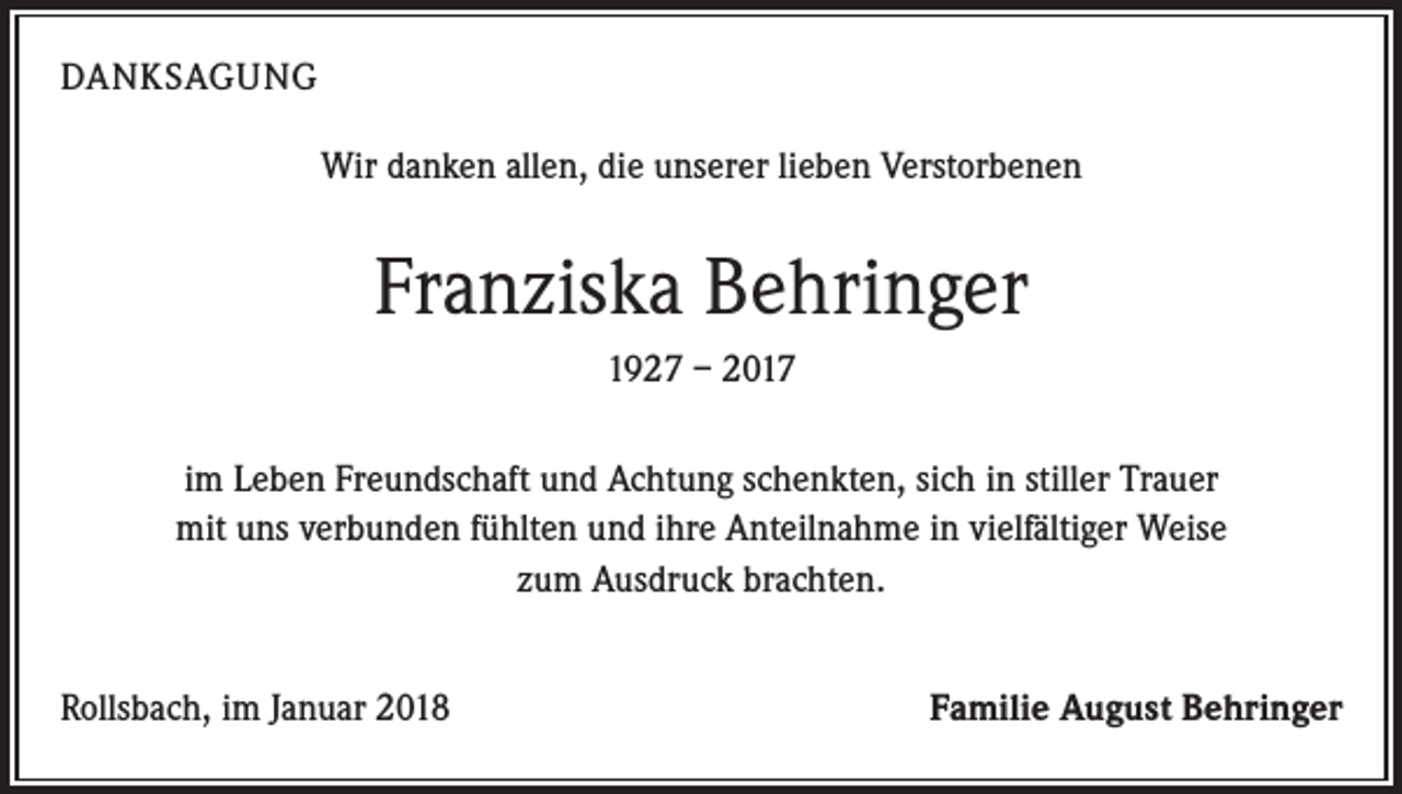 <p>DANKSAGUNG<br />Wir danken allen, die unserer lieben Verstorbenen</p><p>Franziska Behringer<br />1927 – 2017<br />im Leben Freundschaft und Achtung schenkten, sich in stiller Trauer<br />mit uns verbunden fühlten und ihre Anteilnahme in vielfältiger Weise<br />zum Ausdruck brachten.<br />Rollsbach, im Januar 2018</p><p>Familie August Behringer</p>
