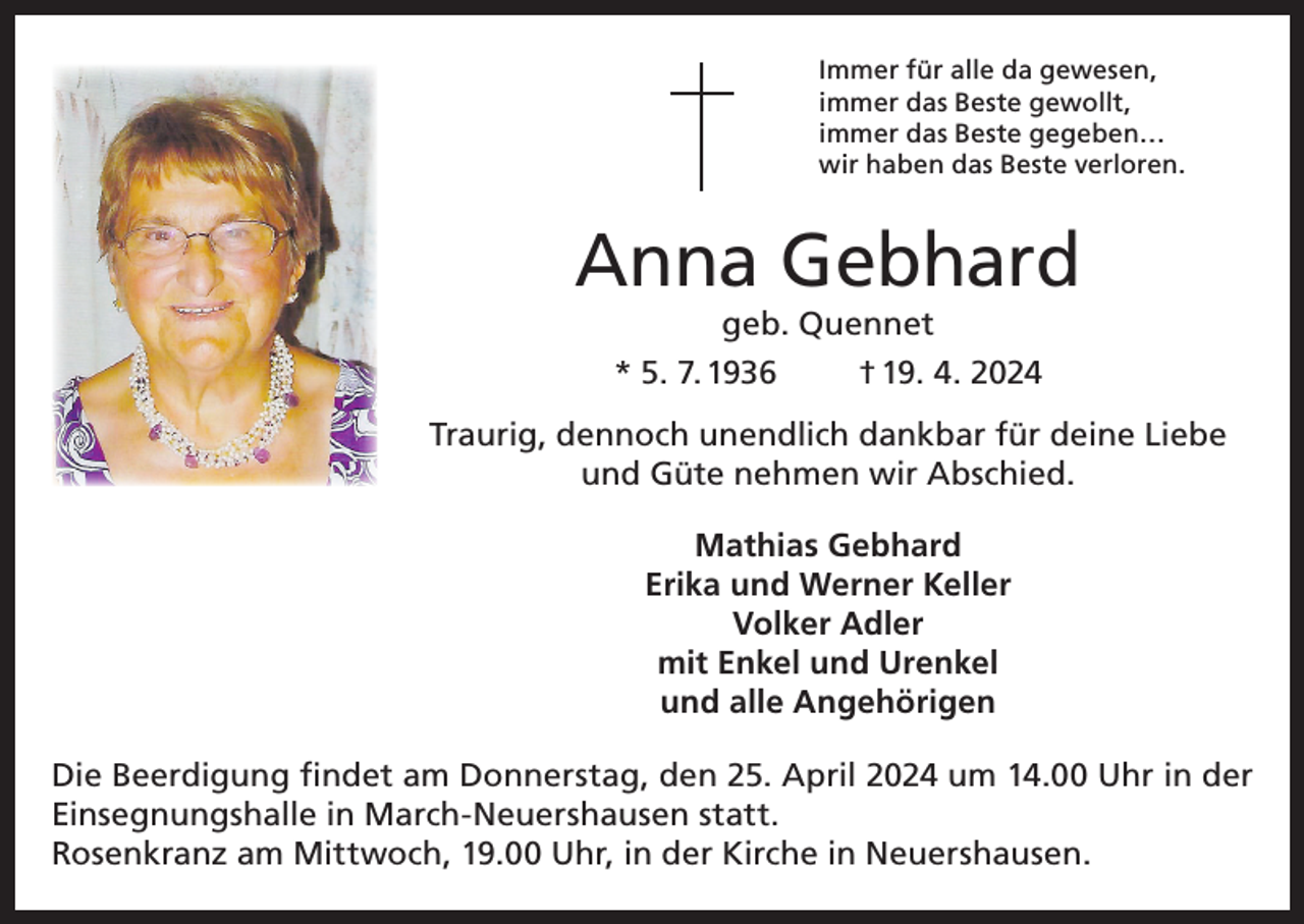 <p>Immer für alle da gewesen,<br />immer das Beste gewollt,<br />immer das Beste gegeben…<br />wir haben das Beste verloren.</p><p>Anna Gebhard<br />geb. Quennet<br />* 5. 7. 1936<br />† 19. 4. 2024</p><p>Traurig, dennoch unendlich dankbar für deine Liebe<br />und Güte nehmen wir Abschied.<br />Mathias Gebhard<br />Erika und Werner Keller<br />Volker Adler<br />mit Enkel und Urenkel<br />und alle Angehörigen<br />Die Beerdigung findet am Donnerstag, den 25. April 2024 um 14.00 Uhr in der<br />Einsegnungshalle in March-Neuershausen statt.<br />Rosenkranz am Mittwoch, 19.00 Uhr, in der Kirche in Neuershausen.</p>