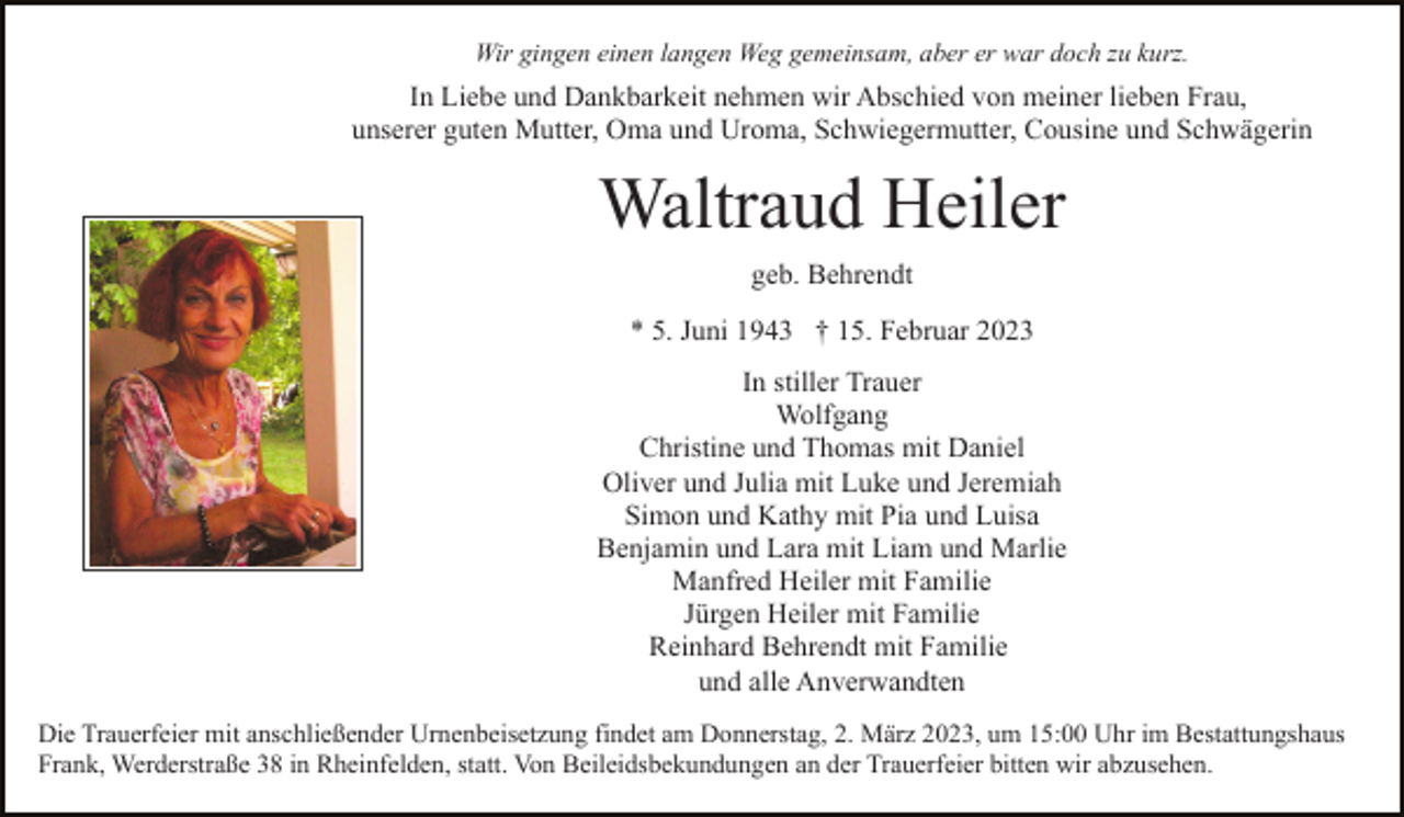 <p>Wir gingen einen langen Weg gemeinsam, aber er war doch zu kurz.</p><p>In Liebe und Dankbarkeit nehmen wir Abschied von meiner lieben Frau,<br />unserer guten Mutter, Oma und Uroma, Schwiegermutter, Cousine und Schwägerin</p><p>Waltraud Heiler<br />geb. Behrendt<br />* 5. Juni 1943 † 15. Februar 2023<br />In stiller Trauer<br />Wolfgang<br />Christine und Thomas mit Daniel<br />Oliver und Julia mit Luke und Jeremiah<br />Simon und Kathy mit Pia und Luisa<br />Benjamin und Lara mit Liam und Marlie<br />Manfred Heiler mit Familie<br />Jürgen Heiler mit Familie<br />Reinhard Behrendt mit Familie<br />und alle Anverwandten<br />Die Trauerfeier mit anschließender Urnenbeisetzung findet am Donnerstag, 2. März 2023, um 15:00 Uhr im Bestattungshaus<br />Frank, Werderstraße 38 in Rheinfelden, statt. Von Beileidsbekundungen an der Trauerfeier bitten wir abzusehen.</p>