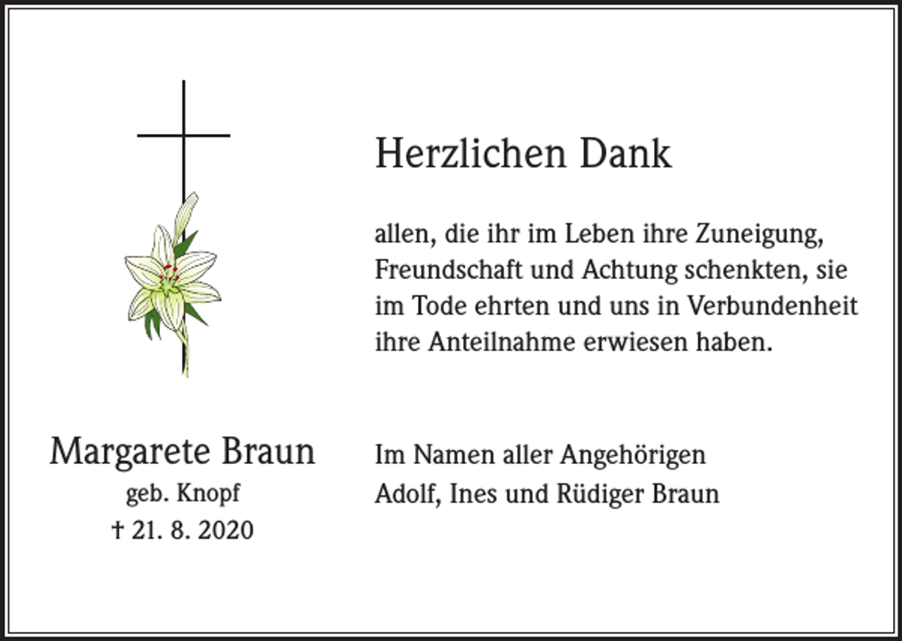 <p>Herzlichen Dank<br />allen, die ihr im Leben ihre Zuneigung,<br />Freundschaft und Achtung schenkten, sie<br />im Tode ehrten und uns in Verbundenheit<br />ihre Anteilnahme erwiesen haben.</p><p>Margarete Braun<br />geb. Knopf<br />† 21. 8. 2020</p><p>Im Namen aller Angehörigen<br />Adolf, Ines und Rüdiger Braun</p>