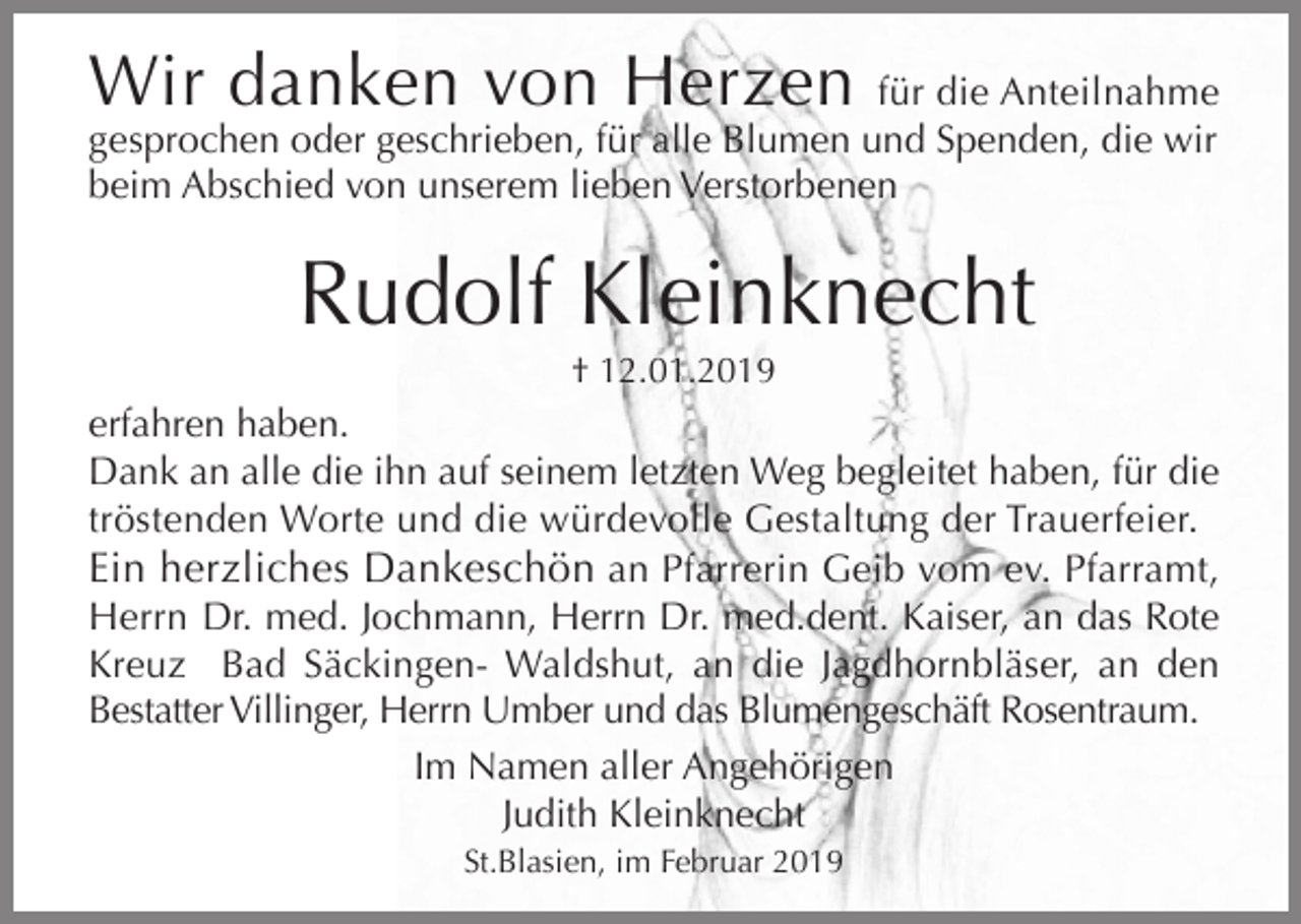<p>Wir danken von Herzen</p><p>für die Anteilnahme<br />gesprochen oder geschrieben, für alle Blumen und Spenden, die wir<br />beim Abschied von unserem lieben Verstorbenen</p><p>Rudolf Kleinknecht<br />† 12.01.2019</p><p>erfahren haben.<br />Dank an alle die ihn auf seinem letzten Weg begleitet haben, für die<br />tröstenden Worte und die würdevolle Gestaltung der Trauerfeier.<br />Ein herzliches Dankeschön an Pfarrerin Geib vom ev. Pfarramt,<br />Herrn Dr. med. Jochmann, Herrn Dr. med.dent. Kaiser, an das Rote<br />Kreuz Bad Säckingen- Waldshut, an die Jagdhornbläser, an den<br />Bestatter Villinger, Herrn Umber und das Blumengeschäft Rosentraum.<br />Im Namen aller Angehörigen<br />Judith Kleinknecht<br />St.Blasien, im Februar 2019</p>