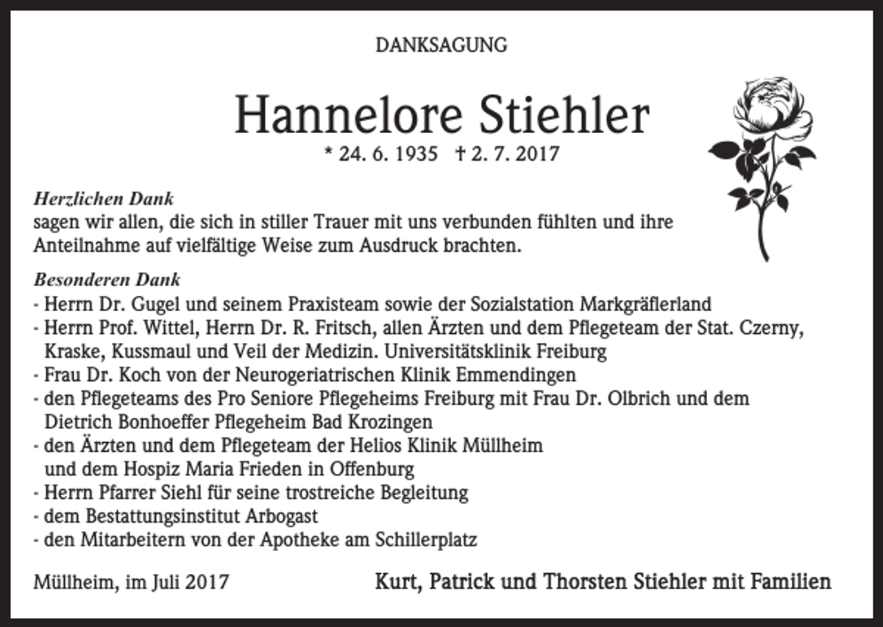 <p>DDANKSAGUNG<br />A N KS A G U N G</p><p>HHannelore<br />a n n el or e Sti<br />Stiehler<br />e hl er<br />*<br />* 24.<br />2 4. 6.<br />6. †<br />† 2.<br />2. 7.<br />7.</p><p>HHerzlichen<br />erzli c h e n DDank<br />ank<br />ssagen<br />a g e n wir<br />wir allen,<br />all e n, die<br />di e si<br />sich<br />c h in<br />i n stiller<br />still er Trauer<br />Tr a u er mit<br />mit uns<br />u ns verbunden<br />v er b u n d e n ffühlten<br />ü hlt e n und<br />u n d ihre<br />i hr e<br />AAnteilnahme<br />nt eil n a h m e aauf<br />uf vivielfältige<br />elf ält i g e Weise<br />W eis e zum<br />z u m Ausdruck<br />A us dr u c k brachten.<br />br a c ht e n.<br />BBesonderen<br />es o n d er e n Dank<br />Dank<br />- Herrn<br />H err n Dr.<br />Dr. Gugel<br />G u g el und<br />u n d seinem<br />s ei n e m Praxisteam<br />Pr a xist e a m sowie<br />s o wi e der<br />der SSozialstation<br />o zi alst ati o n Markgräflerland<br />M ar k gr ä fl erl a n d<br />- Herrn<br />H err n Prof.<br />Pr of. Wittel,<br />Witt el, Herrn<br />H err n Dr.<br />Dr. R.<br />R. Fritsch,<br />Frits c h, allen<br />all e n Ärzten<br />Är zt e n und<br />u n d dem<br />d e m Pflegeteam<br />Pfl e g et e am dder<br />er StStat.<br />at. CCzerny,<br />z er n y,<br />Kraske,<br />Kr as k e, Kussmaul<br />K uss m a ul und<br />u n d VVeil<br />eil dder<br />er Medizin.<br />M e di zi n. Universitätsklinik<br />U ni v e rsit äts kli ni k Freiburg<br />Fr ei b ur g<br />Klinik<br />- Frau<br />Fr a u Dr.<br />Dr. Koch<br />K o c h von<br />v o n der<br />d er NNeurogeriatrischen<br />e ur o g eri atris c h e n Kli<br />n i k Emmendingen<br />E m m e n di n g e n<br />Freiburg<br />- den<br />d e n Pflegeteams<br />Pfl e g et e a ms des<br />d es Pro<br />Pro SSeniore<br />e ni or e Pflegeheims<br />Pfl e g e h ei ms Fr<br />ei b ur g mit<br />mit Frau<br />Fr a u Dr.<br />Dr. Olbrich<br />Ol br i c h und<br />u n d dem<br />de m<br />Di etri c h Bonhoeffer<br />B o n h o eff er Pflegeheim<br />Pfle g e h ei m Bad<br />B a d Krozingen<br />Kr o zi n g e n<br />Dietrich<br />- den<br />d e n Ärzten<br />Är zt e n und<br />u n d dem<br />d e m Pflegeteam<br />Pfl e g et e a m der<br />d er Helios<br />H eli os Klinik<br />Kli ni k Müllheim<br />M üll h ei m<br />u n d dem<br />d e m Hospiz<br />H os pi z Maria<br />M ari a Frieden<br />Fri e d e n iinn Offenburg<br />Off e n b ur g<br />und<br />H err n Pfarrer<br />Pf arr er Siehl<br />Si e hl für<br />f ür seine<br />s ei n e tr<br />ostr ei c h e Begleitung<br />B e gl eit u n g<br />- Herrn<br />trostreiche<br />- dem<br />d e m Bestattungsinstitut<br />B est att u n gsi nstit ut Arbogast<br />Ar b o g ast<br />- den<br />d e n Mitarbeitern<br />Mit ar b eit er n von<br />v o n der<br />der Apotheke<br />A p ot h e k e aamm SSchillerplatz<br />c hill er pl at z<br />MMüllheim,<br />üll h ei m, i im<br />m J uli<br />Juli</p>