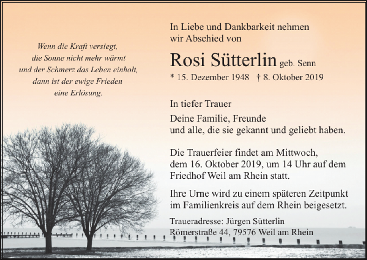 <p>Wenn die Kraft versiegt,<br />die Sonne nicht mehr wärmt<br />und der Schmerz das Leben einholt,<br />dann ist der ewige Frieden<br />eine Erlösung.</p><p>In Liebe und Dankbarkeit nehmen<br />wir Abschied von</p><p>Rosi Sütterlin geb. Senn<br />* 15. Dezember 1948 † 8. Oktober 2019</p><p>In tiefer Trauer<br />Deine Familie, Freunde<br />und alle, die sie gekannt und geliebt haben.<br />Die Trauerfeier findet am Mittwoch,<br />dem 16. Oktober 2019, um 14 Uhr auf dem<br />Friedhof Weil am Rhein statt.<br />Ihre Urne wird zu einem späteren Zeitpunkt<br />im Familienkreis auf dem Rhein beigesetzt.<br />Traueradresse: Jürgen Sütterlin<br />Römerstraße 44, 79576 Weil am Rhein</p>