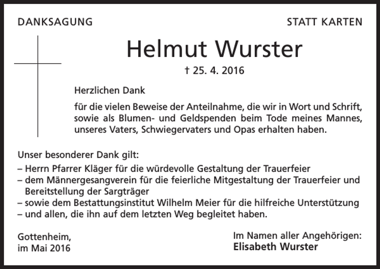<p>DANKSAGUNG</p><p>STATT KARTEN</p><p>Helmut Wurster<br />† 25. 4. 2016<br />Herzlichen Dank<br />für die vielen Beweise der Anteilnahme, die wir in Wort und Schrift,<br />sowie als Blumen- und Geldspenden beim Tode meines Mannes,<br />unseres Vaters, Schwiegervaters und Opas erhalten haben.<br />Unser besonderer Dank gilt:<br />– Herrn Pfarrer Kläger für die würdevolle Gestaltung der Trauerfeier<br />– dem Männergesangverein für die feierliche Mitgestaltung der Trauerfeier und<br />Bereitstellung der Sargträger<br />– sowie dem Bestattungsinstitut Wilhelm Meier für die hilfreiche Unterstützung<br />– und allen, die ihn auf dem letzten Weg begleitet haben.<br />Gottenheim,<br />im Mai 2016</p><p>Im Namen aller Angehörigen:</p><p>Elisabeth Wurster</p>
