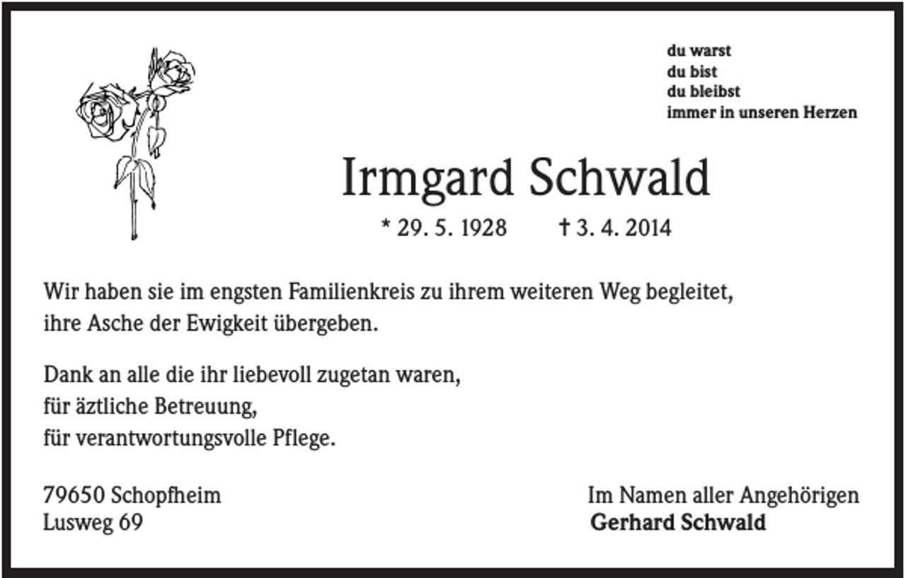 <p>du warst<br />du bist<br />du bleibst<br />immer in unseren Herzen</p><p>Irmgard Schwald<br />* 29. 5. 1928</p><p>✝ 3. 4. 2014</p><p>Wir haben sie im engsten Familienkreis zu ihrem weiteren Weg begleitet,<br />ihre Asche der Ewigkeit übergeben.<br />Dank an alle die ihr liebevoll zugetan waren,<br />für äztliche Betreuung,<br />für verantwortungsvolle Pflege.<br />79650 Schopfheim<br />Lusweg 69</p><p>Im Namen aller Angehörigen<br />Gerhard Schwald</p>