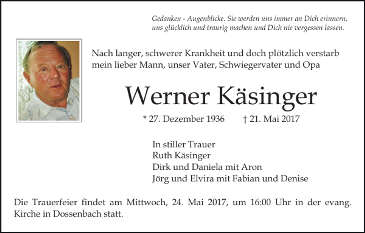 <p>Gedanken<br />Ge<br />d a n ke n - - AAugenblicke.<br />u ge n bli c ke. Sie<br />Sie werden<br />wer de n uns<br />u ns immer<br />i m mer an<br />a n Dich<br />Di c h erinnern,<br />eri n ner n,<br />uuns<br />ns gl<br />ü c kli c h uund<br />n d trtraurig<br />a uri g machen<br />m a c he n und<br />u n d Dich<br />Di c h nie<br />nie vergessen<br />ver gesse n llassen.<br />asse n.<br />glücklich</p><p>NNach<br />a c h l alanger,<br />n g er, s schwerer<br />c h w er er Kr<br />Krankheit<br />a n k h eit uund<br />n d ddoch<br />o c h plplötzlich<br />öt zli c h verstarb<br />v er st ar b<br />mmein<br />ei n lilieber<br />e b er Mann,<br />M a n n, uunser<br />n s e r Vater,<br />V at er, Schwiegervater<br />S c h wi e g er v at e r und<br />u n d Opa<br />O pa</p><p>WWerner<br />er n er KKäsinger<br />ä si n g er<br />* 27.<br />2 7. Dezember<br />D e z e m b er</p><p>2 1. Mai<br />M ai<br />†† 21.</p><p>In<br />I n stiller<br />still er Trauer<br />Tr a u er<br />R ut h Käsinger<br />K ä si n g er<br />Ruth<br />Dirk<br />Dir k uund<br />n d DDaniela<br />a ni el a mit<br />mit AAron<br />ron<br />Jörg<br />J ör g und<br />u n d Elvira<br />El vir a mit<br />mit Fabian<br />F a bi a n und<br />u n d Denise<br />D e ni s e<br />Di e Tr<br />Die<br />Trauerfeier<br />a u erf ei er fifindet<br />n d et am<br />a m Mittwoch,<br />Mitt w o c h, 24.<br />2 4. Mai<br />M ai 2017,<br />2 0 1 7, um<br />u m 16:00<br />1 6: Uhr<br />U hr iinn der<br />d er evang.<br />e v a n g.<br />Kir<br />c h e i in<br />n Dossenbach<br />D o s s e n b a c h sstatt.<br />t att.<br />Kirche</p>