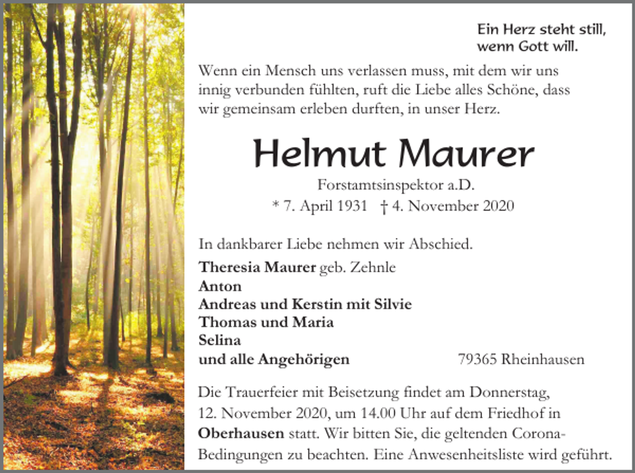 <p>Ein Herz steht still,<br />wenn Gott will.</p><p>Wenn ein Mensch uns verlassen muss, mit dem wir uns<br />innig verbunden fühlten, ruft die Liebe alles Schöne, dass<br />wir gemeinsam erleben durften, in unser Herz.</p><p>Helmut Maurer<br />Forstamtsinspektor a.D.<br />* 7. April 1931 † 4. November 2020<br />In dankbarer Liebe nehmen wir Abschied.<br />Theresia Maurer geb. Zehnle<br />Anton<br />Andreas und Kerstin mit Silvie<br />Thomas und Maria<br />Selina<br />und alle Angehörigen<br />79365 Rheinhausen<br />Die Trauerfeier mit Beisetzung findet am Donnerstag,<br />12. November 2020, um 14.00 Uhr auf dem Friedhof in<br />Oberhausen statt. Wir bitten Sie, die geltenden CoronaBedingungen zu beachten. Eine Anwesenheitsliste wird geführt.</p>