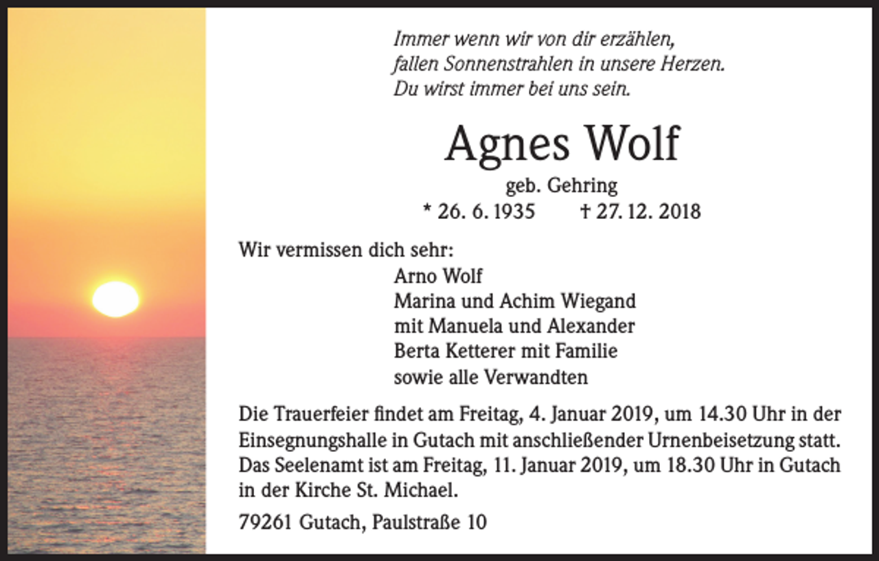 <p>Immer wenn wir von dir erzählen,<br />fallen Sonnenstrahlen in unsere Herzen.<br />Du wirst immer bei uns sein.</p><p>Agnes Wolf</p><p>geb. Gehring<br />* 26. 6. 1935<br />† 27. 12. 2018<br />Wir vermissen dich sehr:<br />Arno Wolf<br />Marina und Achim Wiegand<br />mit Manuela und Alexander<br />Berta Ketterer mit Familie<br />sowie alle Verwandten<br />Die Trauerfeier findet am Freitag, 4. Januar 2019, um 14.30 Uhr in der<br />Einsegnungshalle in Gutach mit anschließender Urnenbeisetzung statt.<br />Das Seelenamt ist am Freitag, 11. Januar 2019, um 18.30 Uhr in Gutach<br />in der Kirche St. Michael.<br />79261 Gutach, Paulstraße 10</p>