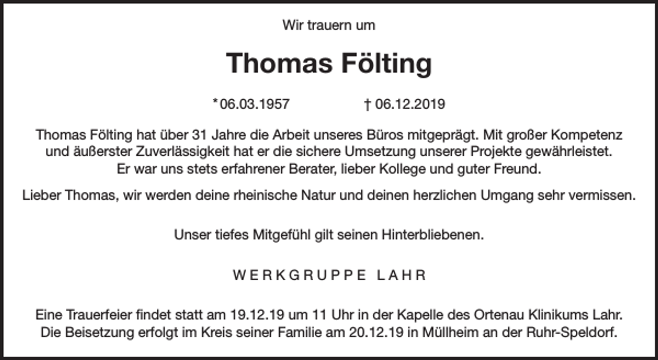 <p>Wir trauern um</p><p>Thomas Fölting<br />* 06.03.1957</p><p>† 06.12.2019</p><p>Thomas Fölting hat über 31 Jahre die Arbeit unseres Büros mitgeprägt. Mit großer Kompetenz<br />und äußerster Zuverlässigkeit hat er die sichere Umsetzung unserer Projekte gewährleistet.<br />Er war uns stets erfahrener Berater, lieber Kollege und guter Freund.<br />Lieber Thomas, wir werden deine rheinische Natur und deinen herzlichen Umgang sehr vermissen.<br />Unser tiefes Mitgefühl gilt seinen Hinterbliebenen.<br />WERKGRUPPE LAHR<br />Eine Trauerfeier findet statt am 19.12.19 um 11 Uhr in der Kapelle des Ortenau Klinikums Lahr.<br />Die Beisetzung erfolgt im Kreis seiner Familie am 20.12.19 in Müllheim an der Ruhr-Speldorf.</p>