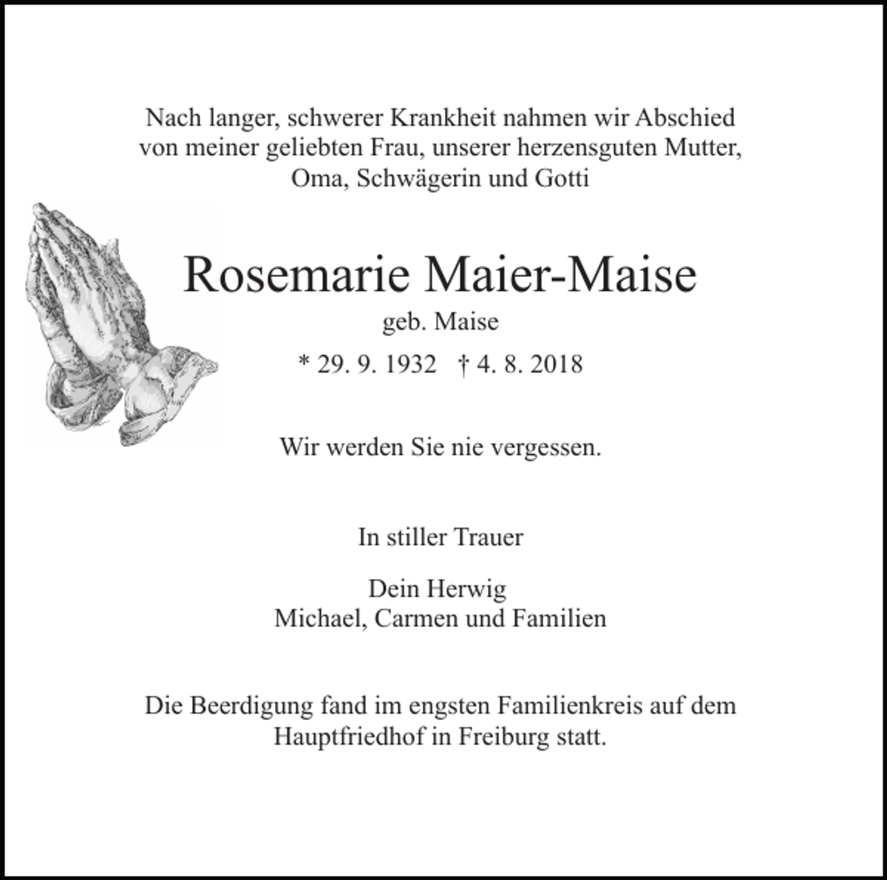 <p>Nach langer, schwerer Krankheit nahmen wir Abschied<br />von meiner geliebten Frau, unserer herzensguten Mutter,<br />Oma, Schwägerin und Gotti</p><p>Rosemarie Maier-Maise<br />geb. Maise<br />* 29. 9. 1932 † 4. 8. 2018<br />Wir werden Sie nie vergessen.<br />In stiller Trauer<br />Dein Herwig<br />Michael, Carmen und Familien<br />Die Beerdigung fand im engsten Familienkreis auf dem<br />Hauptfriedhof in Freiburg statt.</p>