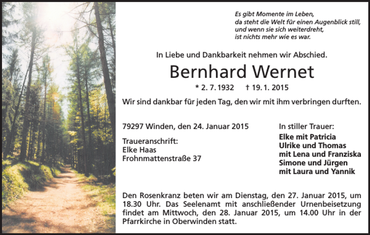 <p>Es gibt Momente im Leben,<br />da steht die Welt für einen Augenblick still,<br />und wenn sie sich weiterdreht,<br />ist nichts mehr wie es war.</p><p>In Liebe und Dankbarkeit nehmen wir Abschied.</p><p>Bernhard Wernet<br />* 2. 7. 1932 † 19. 1. 2015<br />Wir sind dankbar für jeden Tag, den wir mit ihm verbringen durften.<br />79297 Winden, den 24. Januar 2015<br />Traueranschrift:<br />Elke Haas<br />Frohnmattenstraße 37</p><p>In stiller Trauer:<br />Elke mit Patricia<br />Ulrike und Thomas<br />mit Lena und Franziska<br />Simone und Jürgen<br />mit Laura und Yannik</p><p>Den Rosenkranz beten wir am Dienstag, den 27. Januar 2015, um<br />18.30 Uhr. Das Seelenamt mit anschließender Urnenbeisetzung<br />­findet am Mittwoch, den 28. Januar 2015, um 14.00 Uhr in der<br />­Pfarrkirche in Oberwinden statt.</p>