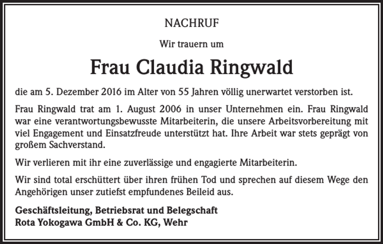 <p>NACHRUF<br />Wir trauern um</p><p>Frau Claudia Ringwald<br />die am 5. Dezember 2016 im Alter von 55 Jahren völlig unerwartet verstorben ist.<br />Frau Ringwald trat am 1. August 2006 in unser Unternehmen ein. Frau Ringwald<br />war eine verantwortungsbewusste Mitarbeiterin, die unsere Arbeitsvorbereitung mit<br />viel Engagement und Einsatzfreude unterstützt hat. Ihre Arbeit war stets geprägt von<br />­großem Sachverstand.<br />Wir verlieren mit ihr eine zuverlässige und engagierte Mitarbeiterin.<br />Wir sind total erschüttert über ihren frühen Tod und sprechen auf diesem Wege den<br />Angehörigen unser zutiefst empfundenes Beileid aus.<br />Geschäftsleitung, Betriebsrat und Belegschaft<br />Rota Yokogawa GmbH &amp; Co. KG, Wehr</p>
