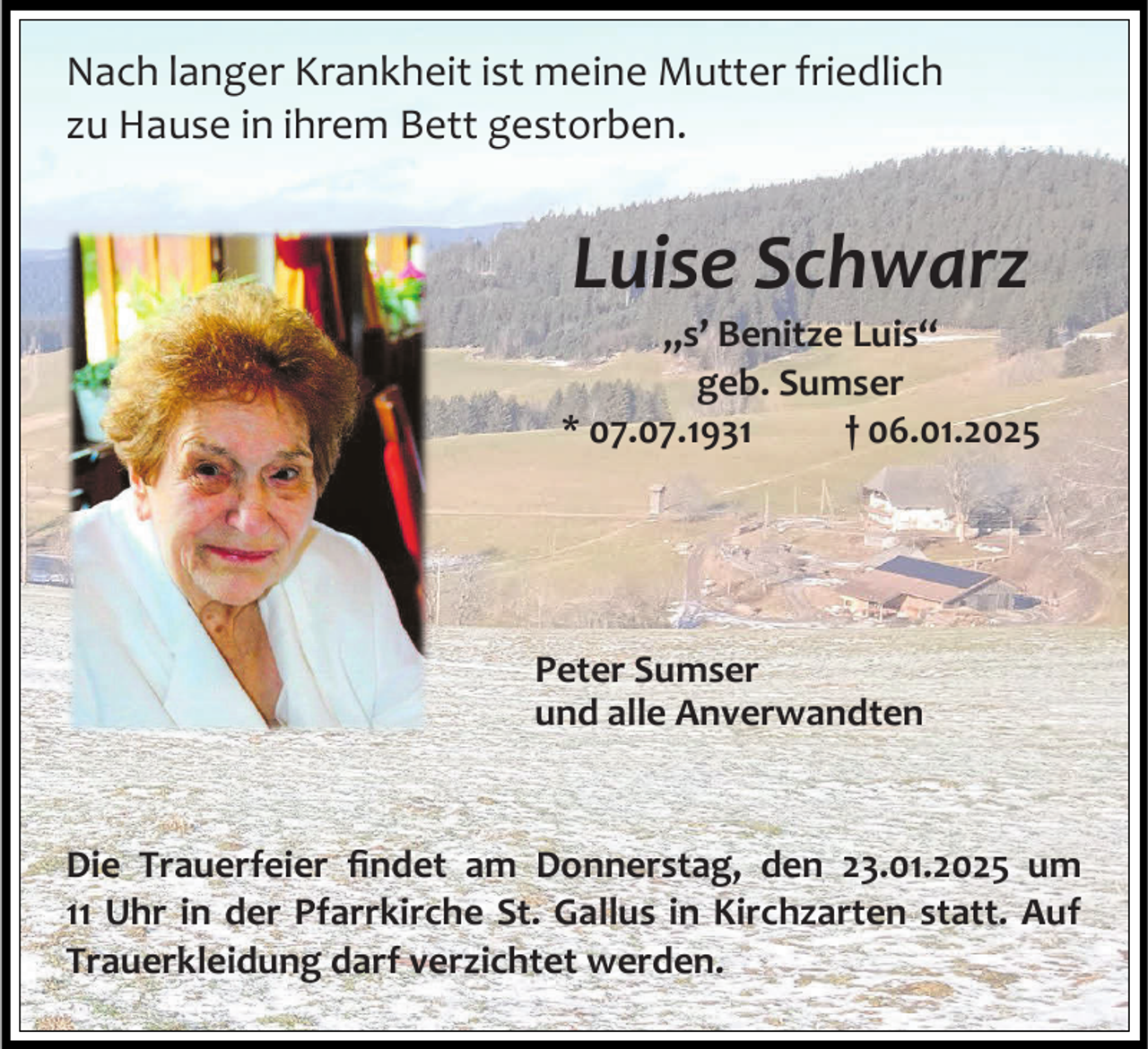 <p>Nach langer Krankheit ist meine Mutter friedlich<br />zu Hause in ihrem Bett gestorben.</p><p>Luise Schwarz<br />„s’ Benitze Luis“<br />geb. Sumser<br />* 07.07.1931<br />† 06.01.2025</p><p>Peter Sumser<br />und alle Anverwandten</p><p>Die Trauerfeier findet am Donnerstag, den 23.01.2025 um<br />11 Uhr in der Pfarrkirche St. Gallus in Kirchzarten statt. Auf<br />Trauerkleidung darf verzichtet werden.</p>