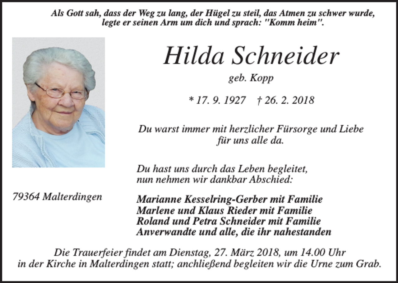 <p>Als Gott sah, dass der Weg zu lang, der Hügel zu steil, das Atmen zu schwer wurde,<br />legte er seinen Arm um dich und sprach: "Komm heim".</p><p>Hilda Schneider<br />geb. Kopp<br />* 17. 9. 1927</p><p>† 26. 2. 2018</p><p>Du warst immer mit herzlicher Fürsorge und Liebe<br />für uns alle da.<br />Du hast uns durch das Leben begleitet,<br />nun nehmen wir dankbar Abschied:<br />79364 Malterdingen</p><p>Marianne Kesselring-Gerber mit Familie<br />Marlene und Klaus Rieder mit Familie<br />Roland und Petra Schneider mit Familie<br />Anverwandte und alle, die ihr nahestanden</p><p>Die Trauerfeier findet am Dienstag, 27. März 2018, um 14.00 Uhr<br />in der Kirche in Malterdingen statt; anchließend begleiten wir die Urne zum Grab.</p>