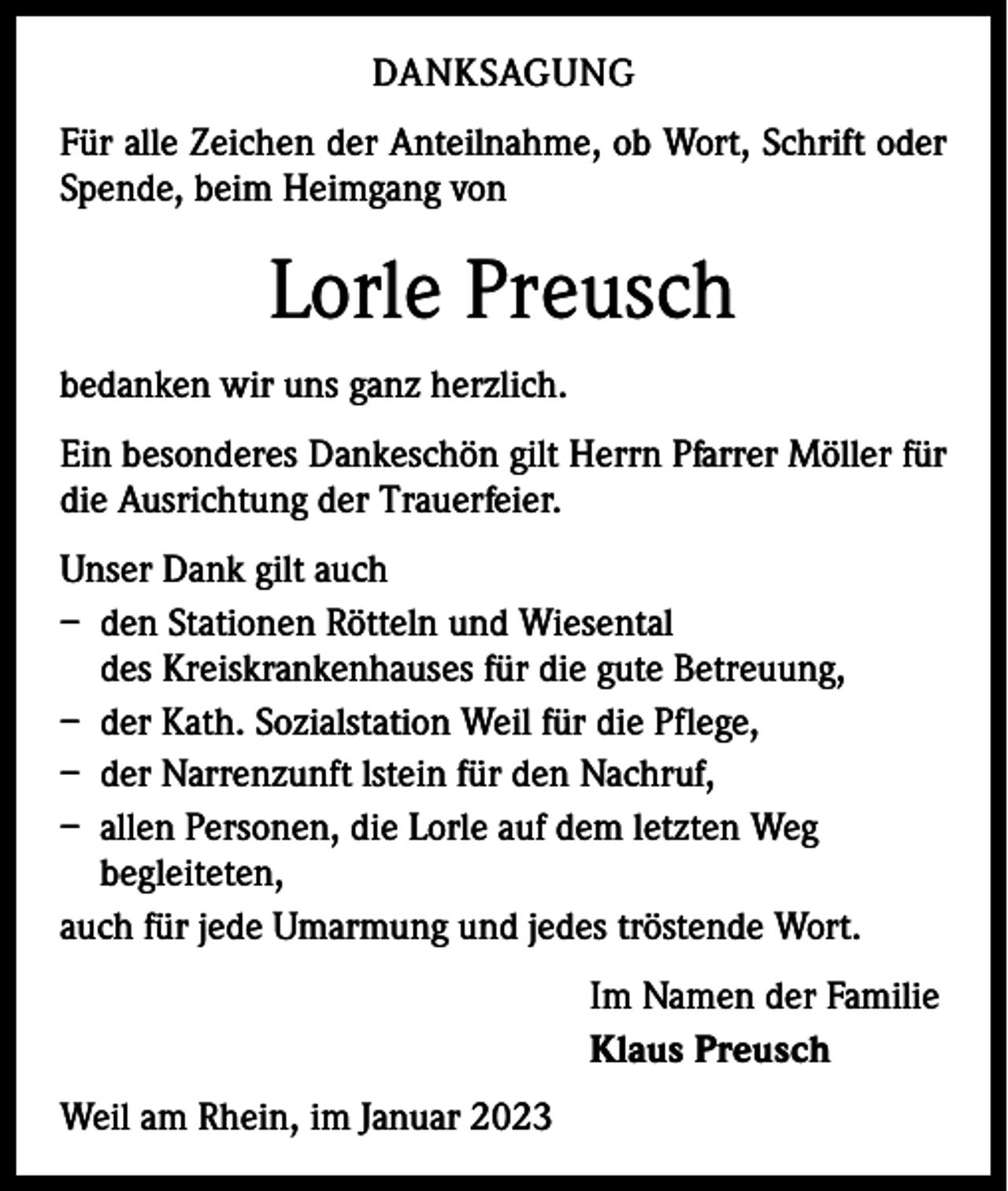 <p>DANKSAGUNG<br />Für alle Zeichen der Anteilnahme, ob Wort, Schrift oder<br />Spende, beim Heimgang von</p><p>Lorle Preusch<br />bedanken wir uns ganz herzlich.<br />Ein besonderes Dankeschön gilt Herrn Pfarrer Möller für<br />die Ausrichtung der Trauerfeier.<br />Unser Dank gilt auch<br />– den Stationen Rötteln und Wiesental<br />des Kreiskrankenhauses für die gute Betreuung,<br />– der Kath. Sozialstation Weil für die Pflege,<br />– der Narrenzunft lstein für den Nachruf,<br />– allen Personen, die Lorle auf dem letzten Weg<br />begleiteten,<br />auch für jede Umarmung und jedes tröstende Wort.<br />Im Namen der Familie<br />Klaus Preusch<br />Weil am Rhein, im Januar 2023</p>