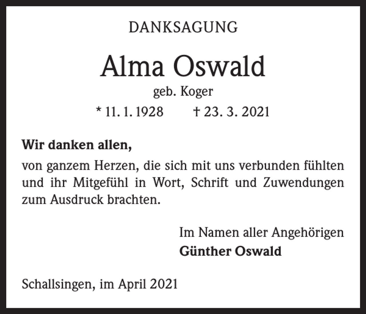 <p>DANKSAGUNG</p><p>Alma Oswald</p><p>geb. Koger<br />* 11. 1. 1928 † 23. 3. 2021<br />Wir danken allen,<br />von ganzem Herzen, die sich mit uns verbunden fühlten<br />und ihr Mitgefühl in Wort, Schrift und Zuwendungen<br />zum Ausdruck brachten.<br />Im Namen aller Angehörigen<br />Günther Oswald<br />Schallsingen, im April 2021</p>