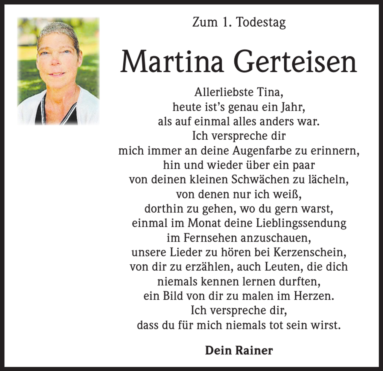 <p>Zum 1. Todestag</p><p>Martina Gerteisen<br />Allerliebste Tina,<br />heute ist’s genau ein Jahr,<br />als auf einmal alles anders war.<br />Ich verspreche dir<br />mich immer an deine Augenfarbe zu erinnern,<br />hin und wieder über ein paar<br />von deinen kleinen Schwächen zu lächeln,<br />von denen nur ich weiß,<br />dorthin zu gehen, wo du gern warst,<br />einmal im Monat deine Lieblingssendung<br />im Fernsehen anzuschauen,<br />unsere Lieder zu hören bei Kerzenschein,<br />von dir zu erzählen, auch Leuten, die dich<br />niemals kennen lernen durften,<br />ein Bild von dir zu malen im Herzen.<br />Ich verspreche dir,<br />dass du für mich niemals tot sein wirst.<br />Dein Rainer</p>