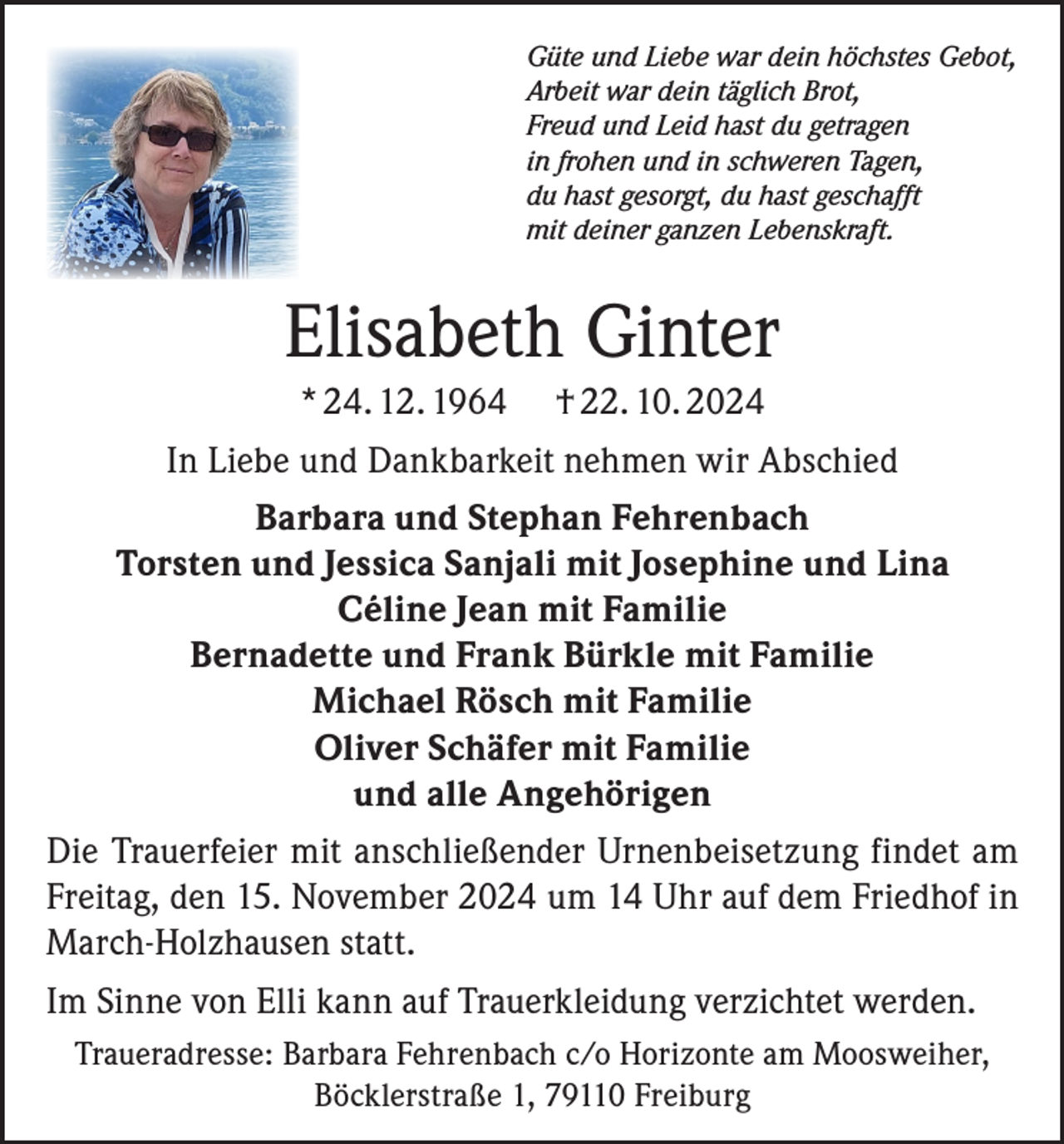 <p>Güte und Liebe war dein höchstes Gebot,<br />Arbeit war dein täglich Brot,<br />Freud und Leid hast du getragen<br />in frohen und in schweren Tagen,<br />du hast gesorgt, du hast geschafft<br />mit deiner ganzen Lebenskraft.</p><p>Elisabeth Ginter<br />* 24. 12. 1964 † 22. 10. 2024<br />In Liebe und Dankbarkeit nehmen wir Abschied<br />Barbara und Stephan Fehrenbach<br />Torsten und Jessica Sanjali mit Josephine und Lina<br />Céline Jean mit Familie<br />Bernadette und Frank Bürkle mit Familie<br />Michael Rösch mit Familie<br />Oliver Schäfer mit Familie<br />und alle Angehörigen<br />Die Trauerfeier mit anschließender Urnenbeisetzung findet am<br />Freitag, den 15. November 2024 um 14 Uhr auf dem Friedhof in<br />March-Holzhausen statt.<br />Im Sinne von Elli kann auf Trauerkleidung verzichtet werden.<br />Traueradresse: Barbara Fehrenbach c/o Horizonte am Moosweiher,<br />Böcklerstraße 1, 79110 Freiburg</p>