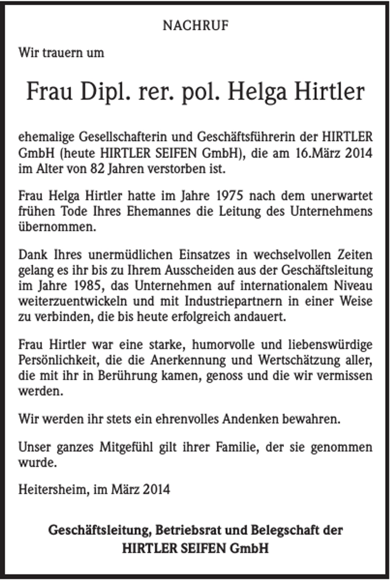 <p>NACHRUF<br />Wir trauern um</p><p>Frau Dipl. rer. pol. Helga Hirtler<br />ehemalige Gesellschafterin und Geschäftsführerin der HIRTLER<br />GmbH (heute HIRTLER SEIFEN GmbH), die am 16.März 2014<br />im Alter von 82 Jahren verstorben ist.<br />Frau Helga Hirtler hatte im Jahre 1975 nach dem unerwartet<br />frühen Tode Ihres Ehemannes die Leitung des Unternehmens<br />übernommen.<br />Dank Ihres unermüdlichen Einsatzes in wechselvollen Zeiten<br />gelang es ihr bis zu Ihrem Ausscheiden aus der Geschäftsleitung<br />im Jahre 1985, das Unternehmen auf internationalem Niveau<br />weiterzuentwickeln und mit Industriepartnern in einer Weise<br />zu verbinden, die bis heute erfolgreich andauert.<br />Frau Hirtler war eine starke, humorvolle und liebenswürdige<br />Persönlichkeit, die die Anerkennung und Wertschätzung aller,<br />die mit ihr in Berührung kamen, genoss und die wir vermissen<br />werden.<br />Wir werden ihr stets ein ehrenvolles Andenken bewahren.<br />Unser ganzes Mitgefühl gilt ihrer Familie, der sie genommen<br />wurde.<br />Heitersheim, im März 2014<br />Geschäftsleitung, Betriebsrat und Belegschaft der<br />HIRTLER SEIFEN GmbH</p>