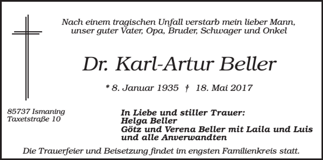 <p>Nach einem tragischen Unfall verstarb mein lieber Mann,<br />unser guter Vater, Opa, Bruder, Schwager und Onkel</p><p>Dr. Karl-Artur Beller<br />* 8. Januar 1935 † 18. Mai 2017<br />85737 Ismaning<br />Taxetstraße 10</p><p>In Liebe und stiller Trauer:<br />Helga Beller<br />Götz und Verena Beller mit Laila und Luis<br />und alle Anverwandten</p><p>Die Trauerfeier und Beisetzung findet im engsten Familienkreis statt.</p>