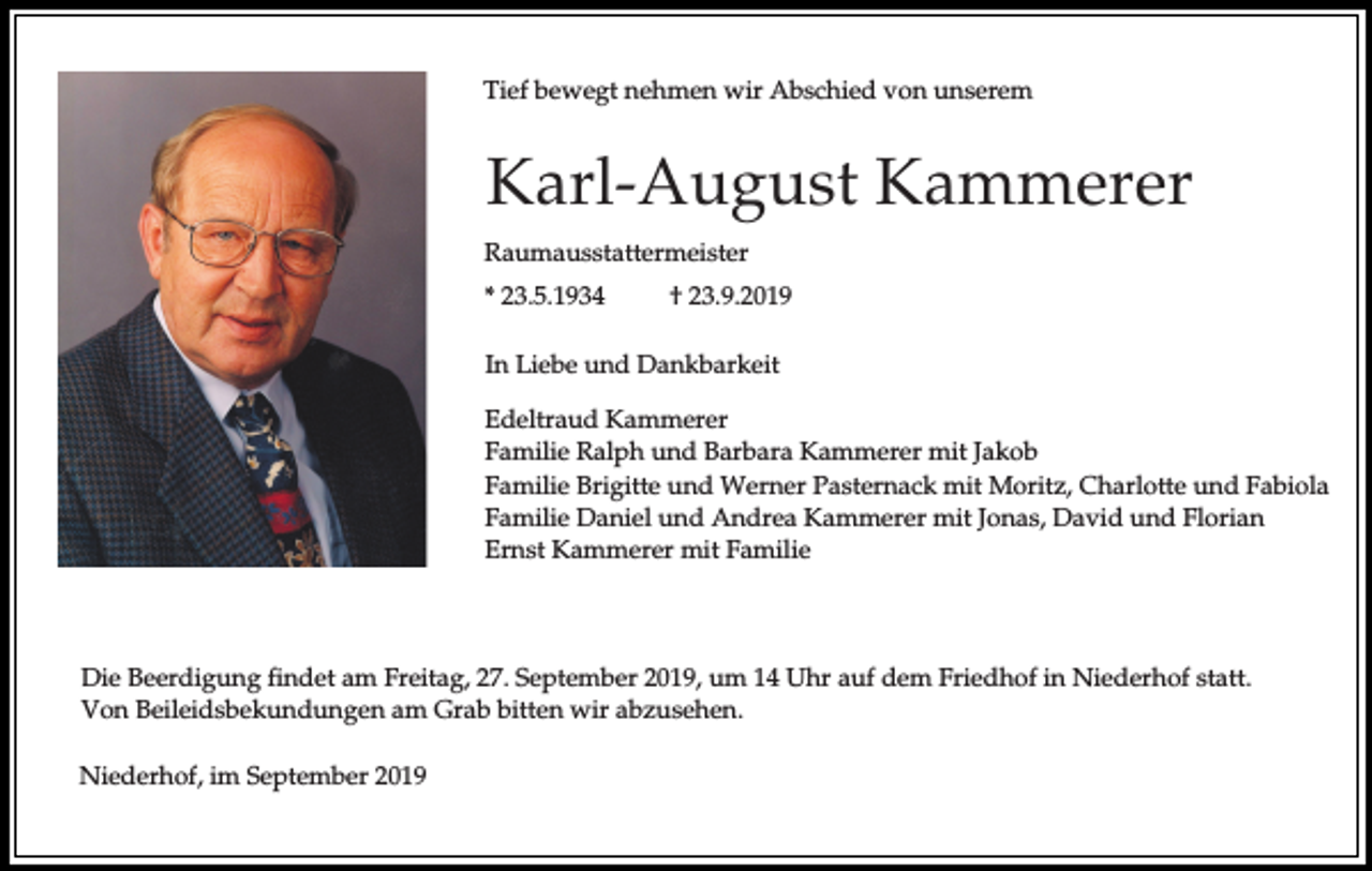<p>Tief bewegt nehmen wir Abschied von unserem</p><p>Karl-August Kammerer<br />Raumausstattermeister<br />* 23.5.1934</p><p>† 23.9.2019</p><p>In Liebe und Dankbarkeit<br />Edeltraud Kammerer<br />Familie Ralph und Barbara Kammerer mit Jakob<br />Familie Brigitte und Werner Pasternack mit Moritz, Charlotte und Fabiola<br />Familie Daniel und Andrea Kammerer mit Jonas, David und Florian<br />Ernst Kammerer mit Familie</p><p>Die Beerdigung findet am Freitag, 27. September 2019, um 14 Uhr auf dem Friedhof in Niederhof statt.<br />Von Beileidsbekundungen am Grab bitten wir abzusehen.<br />Niederhof, im September 2019</p>