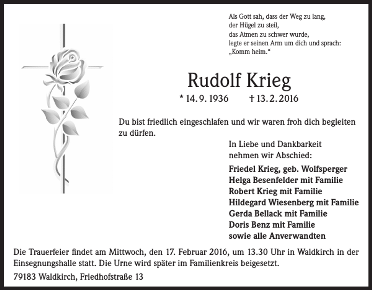 <p>Als Gott sah, dass der Weg zu lang,<br />der Hügel zu steil,<br />das Atmen zu schwer wurde,<br />legte er seinen Arm um dich und sprach:<br />„Komm heim.“</p><p>Rudolf Krieg<br />* 14. 9. 1936</p><p>† 13. 2. 2016</p><p>Du bist friedlich eingeschlafen und wir waren froh dich begleiten<br />zu dürfen.<br />In Liebe und Dankbarkeit<br />nehmen wir Abschied:<br />Friedel Krieg, geb. Wolfsperger<br />Helga Besenfelder mit Familie<br />Robert Krieg mit Familie<br />Hildegard Wiesenberg mit Familie<br />Gerda Bellack mit Familie<br />Doris Benz mit Familie<br />sowie alle Anverwandten<br />Die Trauerfeier findet am Mittwoch, den 17. Februar 2016, um 13.30 Uhr in Waldkirch in der<br />Einsegnungshalle statt. Die Urne wird später im Familienkreis beigesetzt.<br />79183 Waldkirch, Friedhofstraße 13</p>