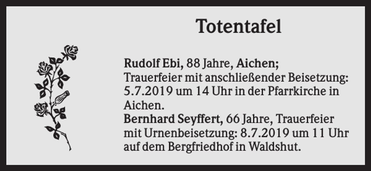 <p>Totentafel<br />Rudolf Ebi, 88 Jahre, Aichen;<br />Trauerfeier mit anschließender Beisetzung:<br />5.7.2019 um 14 Uhr in der Pfarrkirche in<br />Aichen.<br />Bernhard Seyffert, 66 Jahre, Trauerfeier<br />mit Urnenbeisetzung: 8.7.2019 um 11 Uhr<br />auf dem Bergfriedhof in Waldshut.</p>