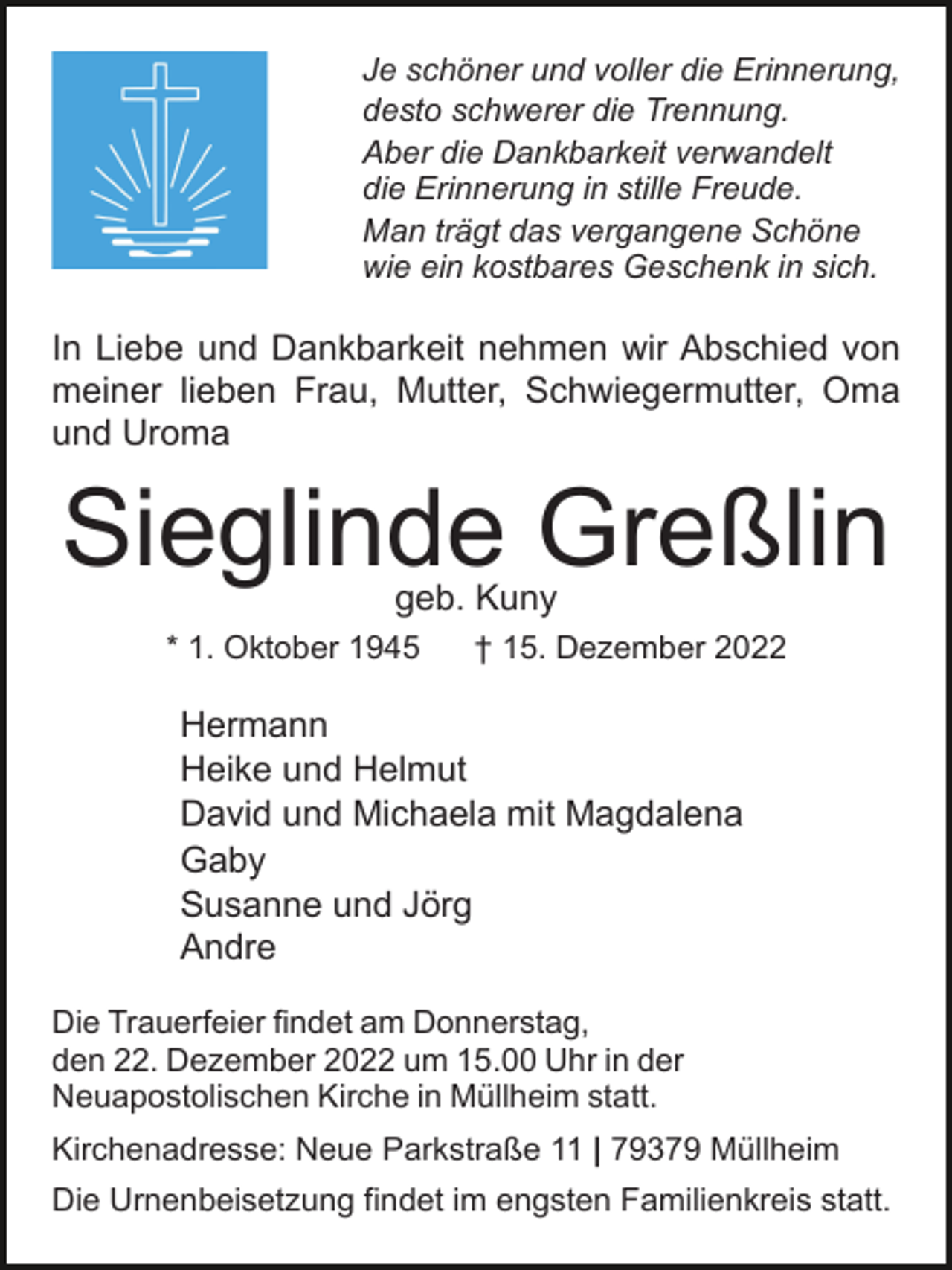 <p>Je schöner und voller die Erinnerung,<br />desto schwerer die Trennung.<br />Aber die Dankbarkeit verwandelt<br />die Erinnerung in stille Freude.<br />Man trägt das vergangene Schöne<br />wie ein kostbares Geschenk in sich.</p><p>In Liebe und Dankbarkeit nehmen wir Abschied von<br />meiner lieben Frau, Mutter, Schwiegermutter, Oma<br />und Uroma</p><p>Sieglinde Greßlin<br />geb. Kuny</p><p>* 1. Oktober 1945</p><p>† 15. Dezember 2022</p><p>Hermann<br />Heike und Helmut<br />David und Michaela mit Magdalena<br />Gaby<br />Susanne und Jörg<br />Andre<br />Die Trauerfeier findet am Donnerstag,<br />den 22. Dezember 2022 um 15.00 Uhr in der<br />Neuapostolischen Kirche in Müllheim statt.<br />Kirchenadresse: Neue Parkstraße 11 | 79379 Müllheim<br />Die Urnenbeisetzung findet im engsten Familienkreis statt.</p>