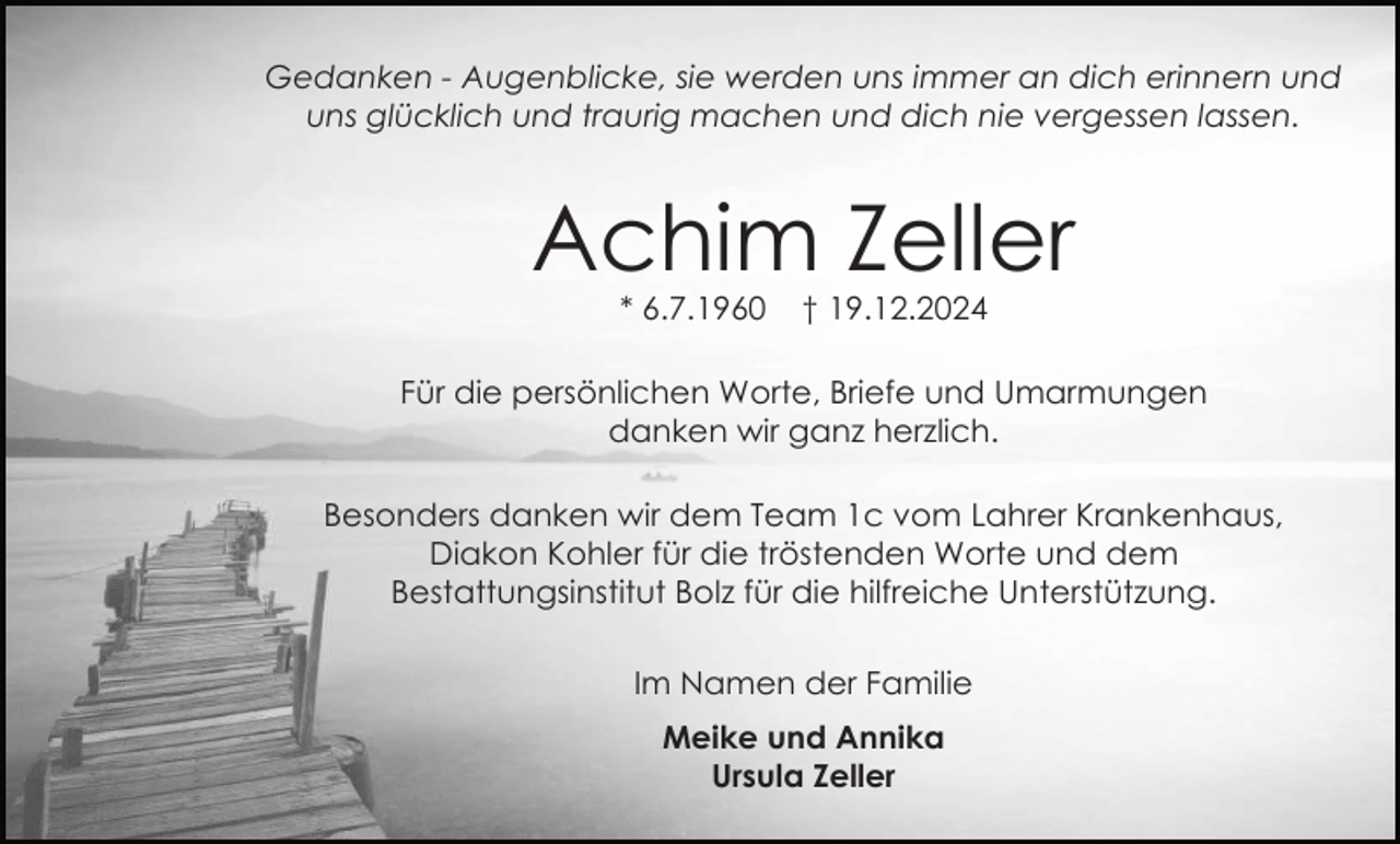 <p>Gedanken - Augenblicke, sie werden uns immer an dich erinnern und<br />uns glücklich und traurig machen und dich nie vergessen lassen.</p><p>Achim Zeller<br />* 6.7.1960</p><p>† 19.12.2024</p><p>Für die persönlichen Worte, Briefe und Umarmungen<br />danken wir ganz herzlich.<br />Besonders danken wir dem Team 1c vom Lahrer Krankenhaus,<br />Diakon Kohler für die tröstenden Worte und dem<br />Bestattungsinstitut Bolz für die hilfreiche Unterstützung.<br />Im Namen der Familie<br />Meike und Annika<br />Ursula Zeller</p>