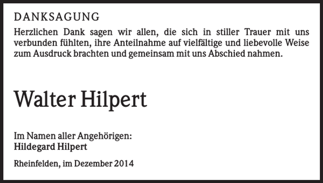 <p>D A N K SA G U N G<br />Herzlichen Dank sagen wir allen, die sich in stiller Trauer mit uns<br />verbunden fühlten, ihre Anteilnahme auf vielfältige und liebevolle Weise<br />zum Ausdruck brachten und gemeinsam mit uns Abschied nahmen.</p><p>Walter Hilpert<br />Im Namen aller Angehörigen:<br />Hildegard Hilpert<br />Rheinfelden, im Dezember 2014</p>