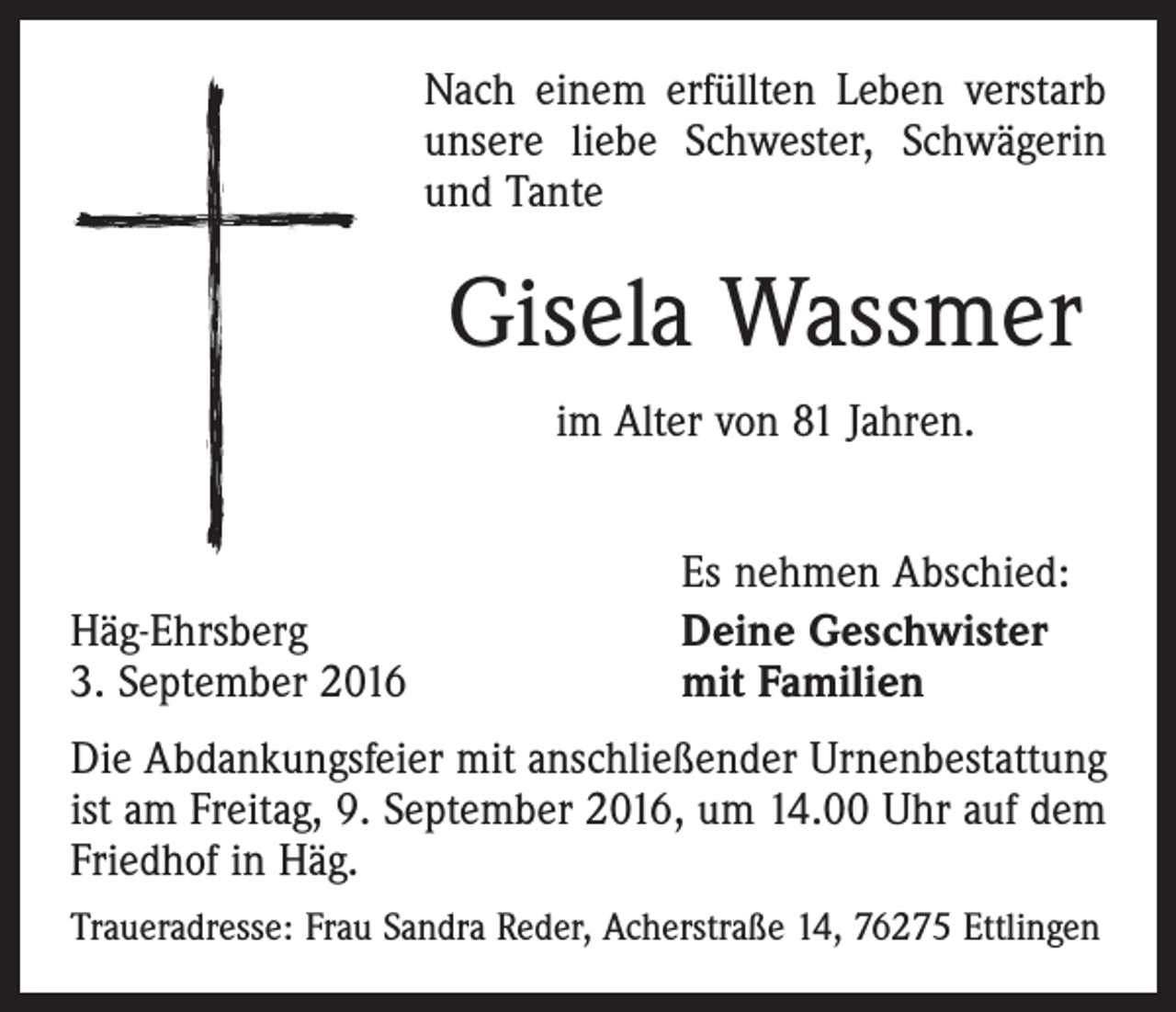 <p>Nach einem erfüllten Leben verstarb<br />unsere liebe Schwester, Schwägerin<br />und Tante</p><p>Gisela Wassmer<br />im Alter von 81 Jahren.</p><p>Häg-Ehrsberg<br />3. September 2016</p><p>Es nehmen Abschied:<br />Deine Geschwister<br />mit Familien</p><p>Die Abdankungsfeier mit anschließender Urnenbestattung<br />ist am Freitag, 9. September 2016, um 14.00 Uhr auf dem<br />Friedhof in Häg.<br />Traueradresse: Frau Sandra Reder, Acherstraße 14, 76275 Ettlingen</p>