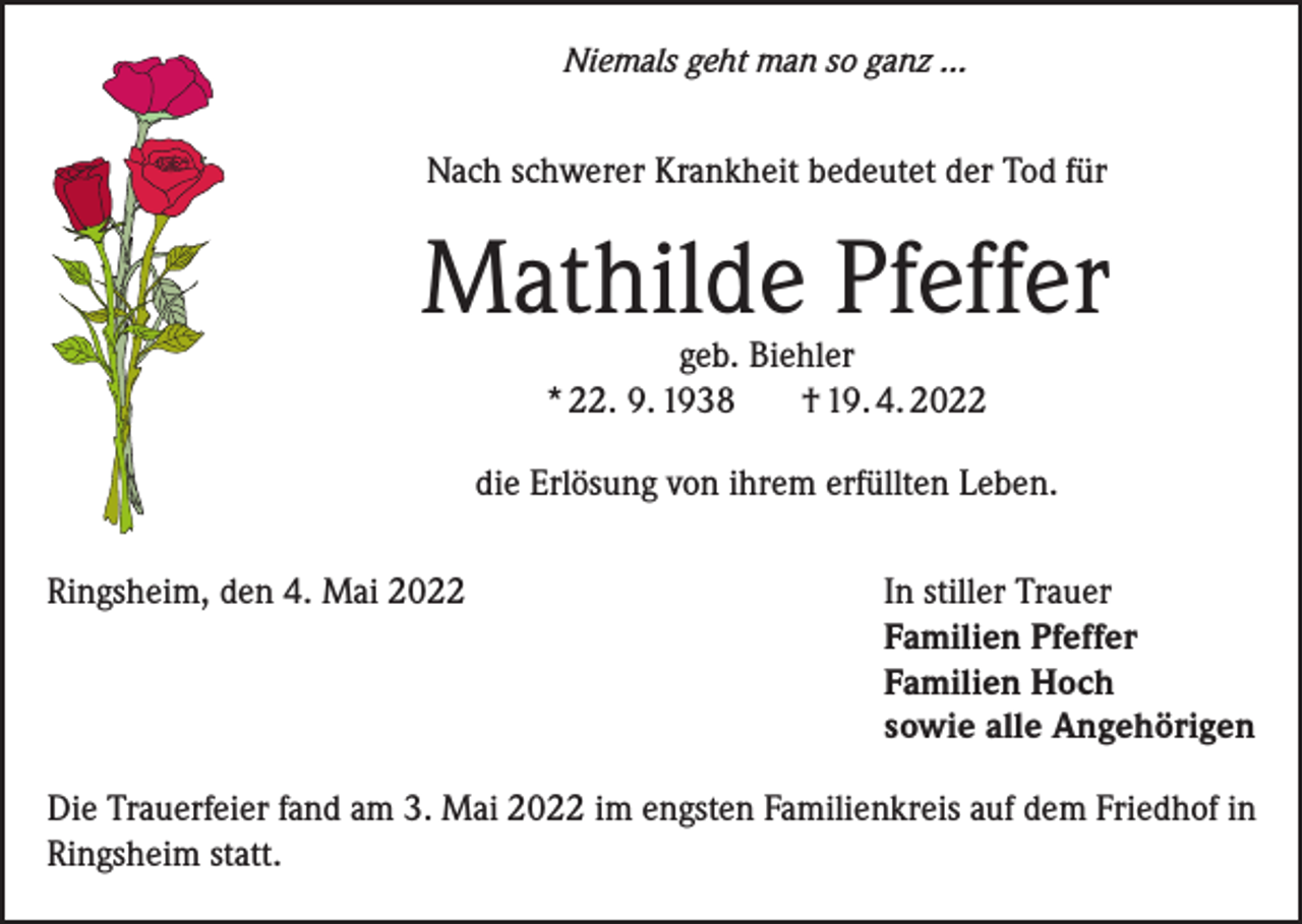 <p>Niemals geht man so ganz ...</p><p>Nach schwerer Krankheit bedeutet der Tod für</p><p>Mathilde Pfeffer<br />geb. Biehler<br />* 22. 9. 1938<br />† 19. 4. 2022</p><p>die Erlösung von ihrem erfüllten Leben.<br />Ringsheim, den 4. Mai 2022 In stiller Trauer<br />Familien Pfeffer<br />Familien Hoch<br />sowie alle Angehörigen<br />Die Trauerfeier fand am 3. Mai 2022 im engsten Familienkreis auf dem Friedhof in<br />Ringsheim statt.</p>