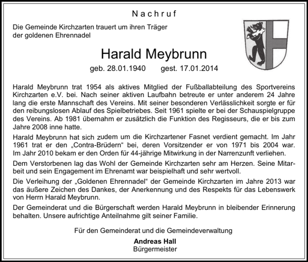 <p>Nachruf<br />Die Gemeinde Kirchzarten trauert um ihren Träger<br />der goldenen Ehrennadel</p><p>Harald Meybrunn<br />geb. 28.01.1940</p><p>gest. 17.01.2014</p><p>Harald Meybrunn trat 1954 als aktives Mitglied der Fußballabteilung des Sportvereins<br />Kirchzarten e.V. bei. Nach seiner aktiven Laufbahn betreute er unter anderem 24 Jahre<br />lang die erste Mannschaft des Vereins. Mit seiner besonderen Verlässlichkeit sorgte er für<br />den reibungslosen Ablauf des Spielbetriebes. Seit 1961 spielte er bei der Schauspielgruppe<br />des Vereins. Ab 1981 übernahm er zusätzlich die Funktion des Regisseurs, die er bis zum<br />Jahre 2008 inne hatte.<br />Harald Meybrunn hat sich zudem um die Kirchzartener Fasnet verdient gemacht. Im Jahr<br />1961 trat er den „Contra-Brüdern“ bei, deren Vorsitzender er von 1971 bis 2004 war.<br />Im Jahr 2010 bekam er den Orden für 44-jährige Mitwirkung in der Narrenzunft verliehen.<br />Dem Verstorbenen lag das Wohl der Gemeinde Kirchzarten sehr am Herzen. Seine Mitarbeit und sein Engagement im Ehrenamt war beispielhaft und sehr wertvoll.<br />Die Verleihung der „Goldenen Ehrennadel“ der Gemeinde Kirchzarten im Jahre 2013 war<br />das äußere Zeichen des Dankes, der Anerkennung und des Respekts für das Lebenswerk<br />von Herrn Harald Meybrunn.<br />Der Gemeinderat und die Bürgerschaft werden Harald Meybrunn in bleibender Erinnerung<br />behalten. Unsere aufrichtige Anteilnahme gilt seiner Familie.<br />Für den Gemeinderat und die Gemeindeverwaltung<br />Andreas Hall<br />Bürgermeister</p>