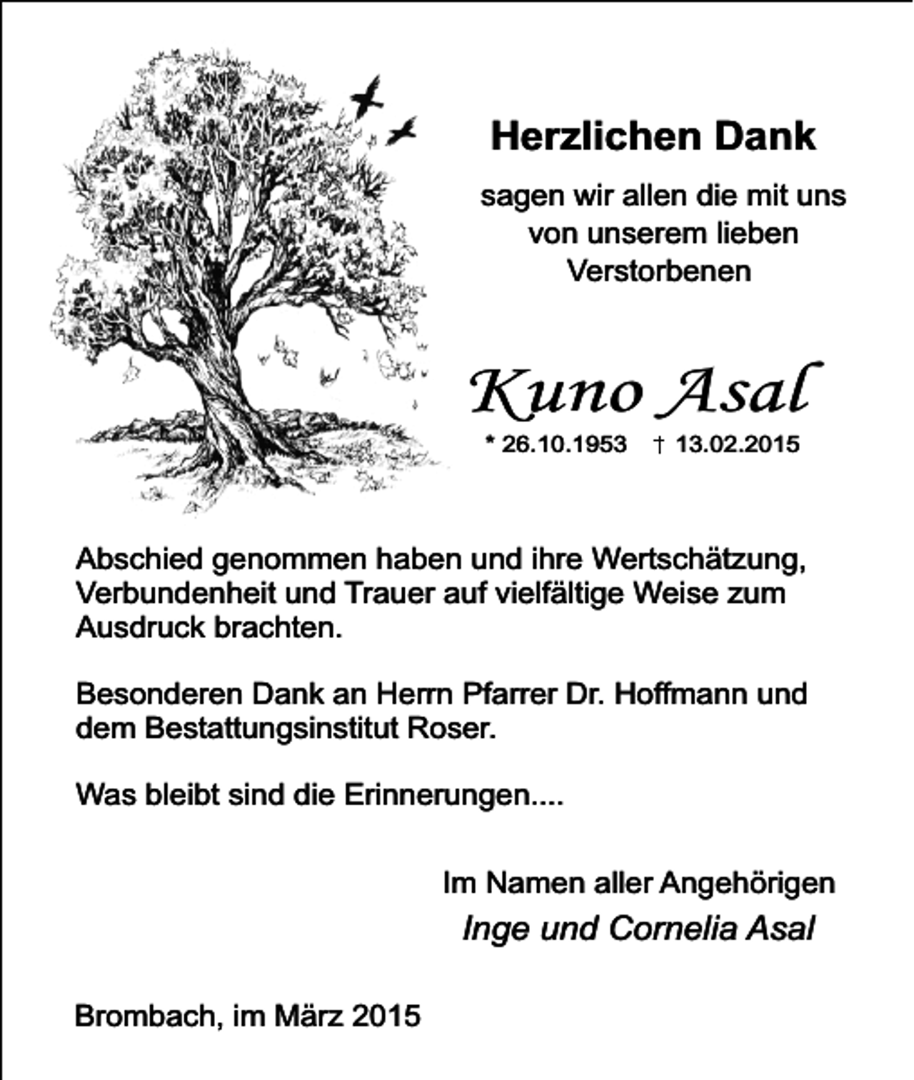 <p>Herzlichen Dank<br />sagen wir allen die mit uns<br />von unserem lieben<br />Verstorbenen</p><p>Kuno Asal<br />* 26.10.1953</p><p>13.02.2015</p><p>Abschied genommen haben und ihre Wertschätzung,<br />Verbundenheit und Trauer auf vielfältige Weise zum<br />Ausdruck brachten.<br />Besonderen Dank an Herrn Pfarrer Dr. Hoffmann und<br />dem Bestattungsinstitut Roser.<br />Was bleibt sind die Erinnerungen....<br />Im Namen aller Angehörigen</p><p>Inge und Cornelia Asal<br />Brombach, im März 2015</p>