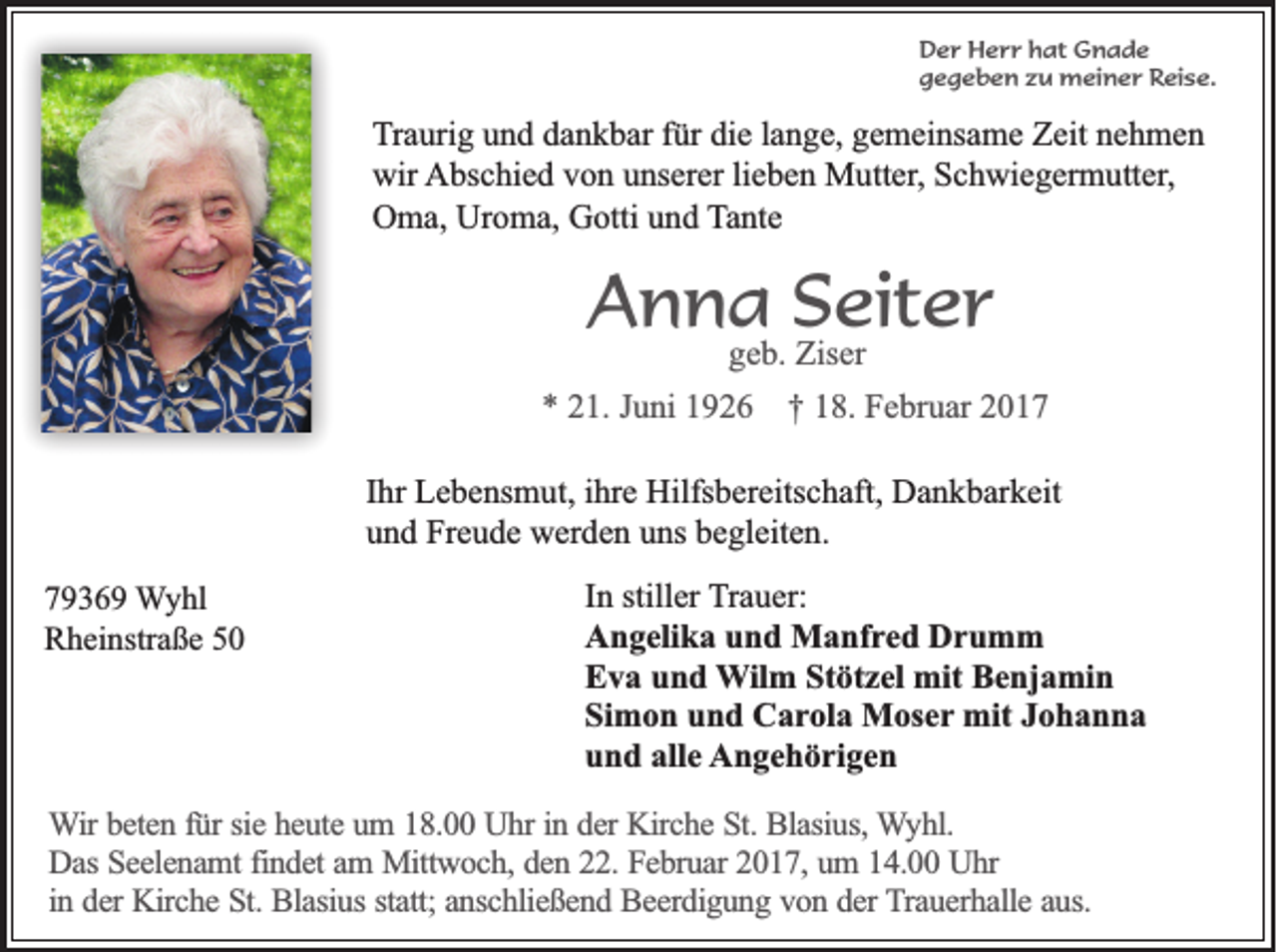 <p>Der Herr hat Gnade<br />gegeben zu meiner Reise.</p><p>Traurig und dankbar für die lange, gemeinsame Zeit nehmen<br />wir Abschied von unserer lieben Mutter, Schwiegermutter,<br />Oma, Uroma, Gotti und Tante</p><p>Anna Seiter<br />geb. Ziser</p><p>* 21. Juni 1926 † 18. Februar 2017<br />Ihr Lebensmut, ihre Hilfsbereitschaft, Dankbarkeit<br />und Freude werden uns begleiten.<br />79369 Wyhl<br />Rheinstraße 50</p><p>In stiller Trauer:<br />Angelika und Manfred Drumm<br />Eva und Wilm Stötzel mit Benjamin<br />Simon und Carola Moser mit Johanna<br />und alle Angehörigen</p><p>Wir beten für sie heute um 18.00 Uhr in der Kirche St. Blasius, Wyhl.<br />Das Seelenamt findet am Mittwoch, den 22. Februar 2017, um 14.00 Uhr<br />in der Kirche St. Blasius statt; anschließend Beerdigung von der Trauerhalle aus.</p>