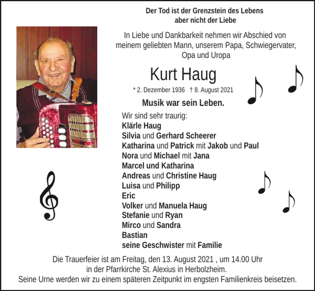 <p>Der Tod ist der Grenzstein des Lebens<br />aber nicht der Liebe</p><p>In Liebe und Dankbarkeit nehmen wir Abschied von<br />meinem geliebten Mann, unserem Papa, Schwiegervater,<br />Opa und Uropa</p><p>Kurt Haug<br />* 2. Dezember 1936 † 8. August 2021</p><p>Musik war sein Leben.<br />Wir sind sehr traurig:<br />Klärle Haug<br />Silvia und Gerhard Scheerer<br />Katharina und Patrick mit Jakob und Paul<br />Nora und Michael mit Jana<br />Marcel und Katharina<br />Andreas und Christine Haug<br />Luisa und Philipp<br />Eric<br />Volker und Manuela Haug<br />Stefanie und Ryan<br />Mirco und Sandra<br />Bastian<br />seine Geschwister mit Familie<br />Die Trauerfeier ist am Freitag, den 13. August 2021 , um 14.00 Uhr<br />in der Pfarrkirche St. Alexius in Herbolzheim.<br />Seine Urne werden wir zu einem späteren Zeitpunkt im engsten Familienkreis beisetzen.</p>