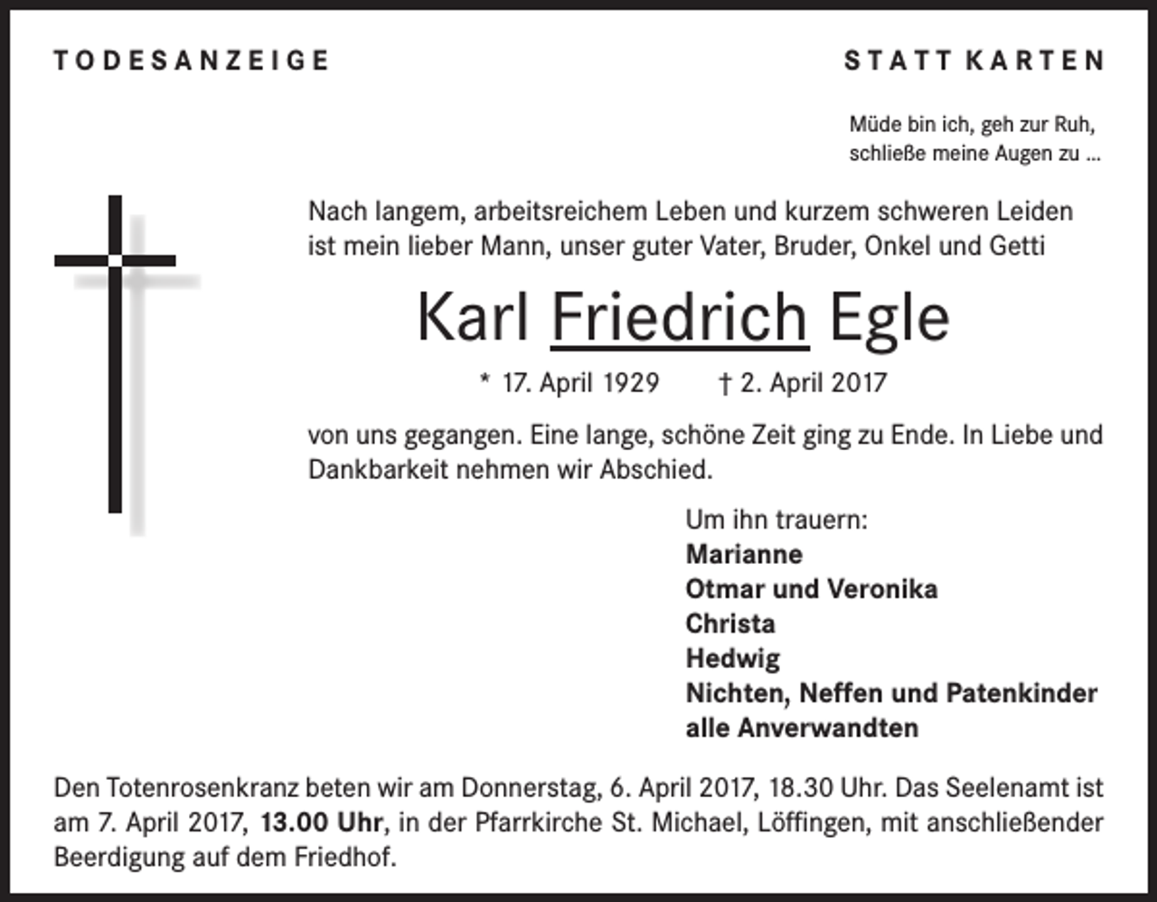 <p>T O D E S A N Z E I G E</p><p>STATT KARTEN<br />Müde bin ich, geh zur Ruh,<br />schließe meine Augen zu …</p><p>Nach langem, arbeitsreichem Leben und kurzem schweren Leiden<br />ist mein lieber Mann, unser guter Vater, Bruder, Onkel und Getti</p><p>Karl Friedrich Egle<br />* 17. April 1929 † 2. April 2017<br />von uns gegangen. Eine lange, schöne Zeit ging zu Ende. In Liebe und<br />Dankbarkeit nehmen wir Abschied.<br />Um ihn trauern:<br />Marianne<br />Otmar und Veronika<br />Christa<br />Hedwig<br />Nichten, Neffen und Patenkinder<br />alle Anverwandten</p><p>Den Totenrosenkranz beten wir am Donnerstag, 6. April 2017, 18.30 Uhr. Das Seelenamt ist<br />am 7. April 2017, 13.00 Uhr, in der Pfarrkirche St. Michael, Löffingen, mit anschließender<br />Beerdigung auf dem Friedhof.</p>