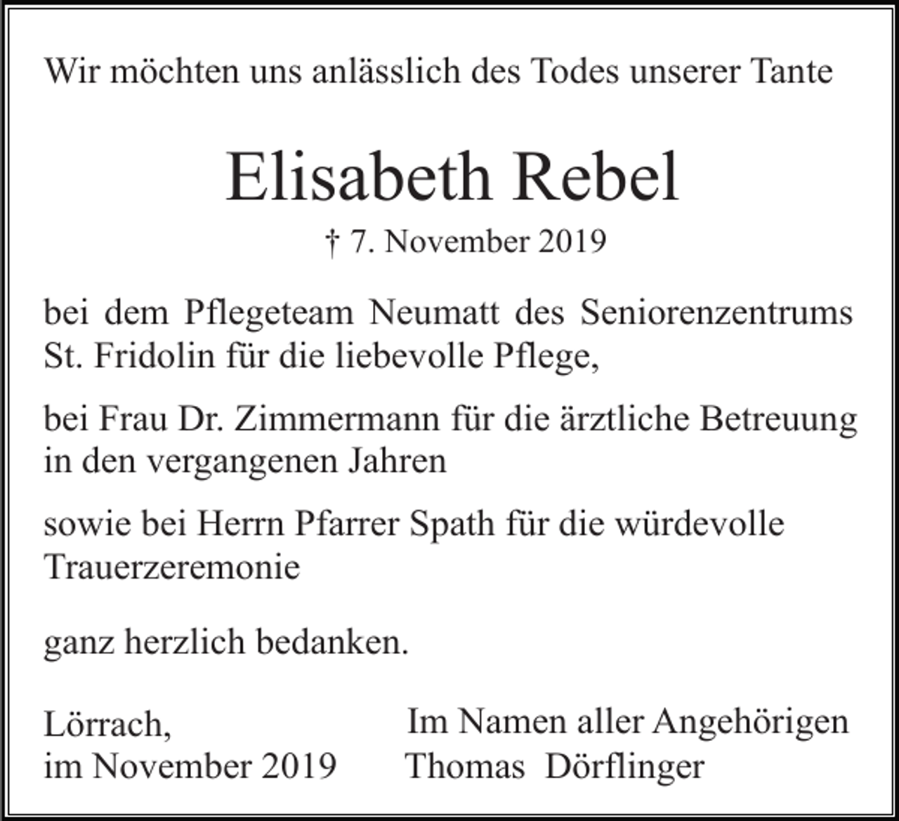 <p>Wir möchten uns anlässlich des Todes unserer Tante</p><p>Elisabeth Rebel<br />† 7. November 2019</p><p>bei dem Pflegeteam Neumatt des Seniorenzentrums<br />St. Fridolin für die liebevolle Pflege,<br />bei Frau Dr. Zimmermann für die ärztliche Betreuung<br />in den vergangenen Jahren<br />sowie bei Herrn Pfarrer Spath für die würdevolle<br />Trauerzeremonie<br />ganz herzlich bedanken.<br />Lörrach,<br />im November 2019</p><p>Im Namen aller Angehörigen<br />Thomas Dörflinger</p>