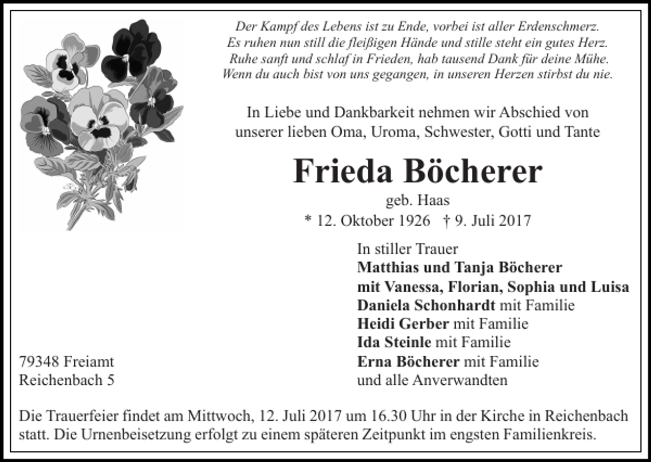 <p>DDer<br />er KKampf<br />a m pf ddes<br />es LLebens<br />e b e ns isistt zu<br />z u Ende,<br />E n d e, vorbei<br />v or b ei ist aller<br />all er Erdenschmerz.<br />Er d e ns c h m erz.<br />Es<br />u h e n nnun<br />u n still<br />e flfleißigen<br />ei ßi g e n Hände<br />H ä n d e uund<br />n d still<br />e ststeht<br />e ht ei<br />n ggutes<br />ut es Herz.<br />H erz.<br />Esrruhen<br />still didie<br />stille<br />ein<br />RRuhe<br />u h e ssanft<br />a nft uund<br />n d sschlaf<br />c hl af i in<br />n FFrieden,<br />ri e d e n, hab<br />h a b ttausend<br />a us e n d Dank<br />D a n k für<br />f ür deine<br />d ei n e Mühe.<br />M ü h e.<br />We<br />n n d du<br />u a auch<br />u c h bist<br />o n u uns<br />n s gegangen,<br />g e g a n g e n, iinn unseren<br />u ns er e n Herzen<br />H erz e n stir<br />bst du<br />d u nie.<br />ni e.<br />Wenn<br />bistv von<br />stirbst</p><p>IInn Liebe<br />Li e b e und<br />u n d Dankbarkeit<br />D a n k b ar k eit nehmen<br />n e h m e n wir<br />wir Abschied<br />A bs c hi e d von<br />vo n<br />uunserer<br />ns er er lilieben<br />e b e n Oma,<br />O m a, Uroma,<br />Ur o m a, Schwester,<br />S c h w est er, Gotti<br />G otti und<br />u n d Tante<br />Ta nt e</p><p>FFrieda<br />ri e d a Böcherer<br />B öc herer<br />ggeb.<br />e b. Haas<br />H a as<br />2. Oktober<br />O kt o b er 11926<br />9 2 6 †† 9.<br />J uli<br />** 112.<br />9. Juli</p><p>7 9 3 4 8 Freiamt<br />79348<br />Fr ei a mt<br />RReichenbach<br />ei c h e n b a c h 55</p><p>IInn stiller<br />still er Trauer<br />Tr a u er<br />MMatthias<br />att hi as u und<br />n d TTanja<br />a nj a BBöcherer<br />öc herer<br />mit<br />a n ess a, FlFlorian,<br />o ri a n, SSophia<br />o p hi a uund<br />n d Luisa<br />L uis a<br />mit VVanessa,<br />DDaniela<br />a ni el a SSchonhardt<br />c h o n h a r dt mit<br />a mili e<br />mitFFamilie<br />HHeidi<br />ei di GGerber<br />e r b e r mit<br />mit FFamilie<br />a mili e<br />IIda<br />d a Steinle<br />St ei nl e mit<br />a mili e<br />mitFFamilie<br />EErna<br />r n a BBöcherer<br />ö c h e r e r mit<br />mit FFamilie<br />a mili e<br />uund<br />n d all<br />e Anverwandten<br />A n v er w a n dt e n<br />alle</p><p>Die<br />Di<br />e TrTrauerfeier<br />a u erf ei er fifindet<br />n d et aam<br />m Mitt<br />Mittwoch,<br />w o c h, 2.<br />2. J uli<br />Juli017<br />0 1 7 u um<br />m 116.30<br />6. 3 0 UUhr<br />hr i nindder<br />er Kir<br />Kirche<br />c h e iinn Reichenbach<br />R ei c h e n b a c h<br />st<br />statt.<br />att. Die<br />Di e Urnenbeisetzung<br />Ur n e n b eis et z u n g erf<br />erfolgt<br />ol gt zzu<br />u ei<br />einem<br />n e m sspäteren<br />p ät er e n Zeitpunkt<br />Z eit p u n kt iim<br />m eengsten<br />n gst e n Familienkreis.<br />F a mili e n kr eis.</p>