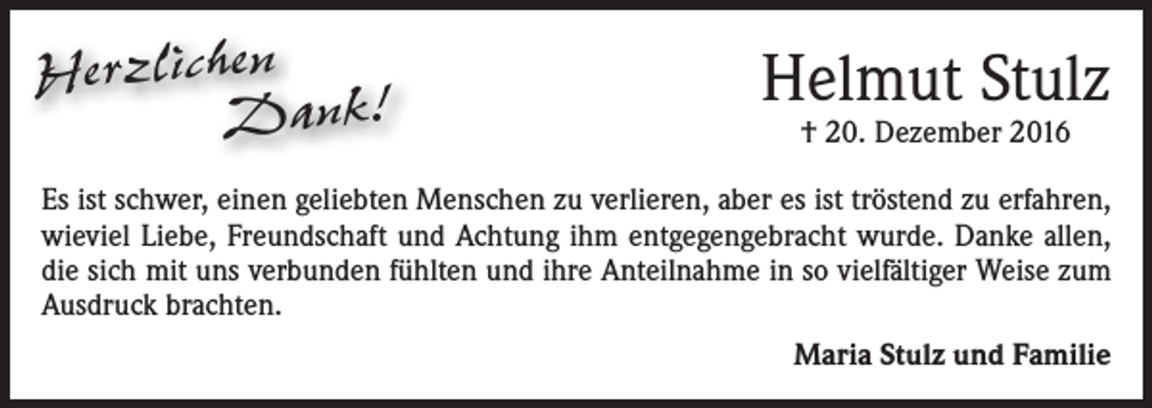 <p>Herzlichen<br />Dank!</p><p>Helmut Stulz<br />† 20. Dezember 2016</p><p>Es ist schwer, einen geliebten Menschen zu verlieren, aber es ist tröstend zu erfahren,<br />wieviel Liebe, Freundschaft und Achtung ihm entgegengebracht wurde. Danke allen,<br />die sich mit uns verbunden fühlten und ihre Anteilnahme in so vielfältiger Weise zum<br />Ausdruck brachten.<br />Maria Stulz und Familie</p>