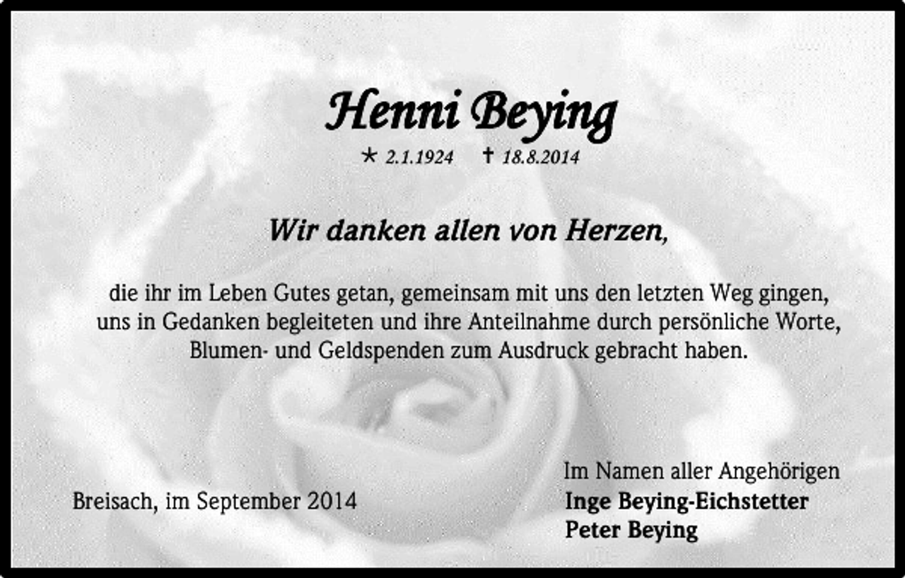<p>Henni Beying<br /> 2.1.1924</p><p> 18.8.2014</p><p>Wir danken allen von Herzen,<br />die ihr im Leben Gutes getan, gemeinsam mit uns den letzten Weg gingen,<br />uns in Gedanken begleiteten und ihre Anteilnahme durch persönliche Worte,<br />Blumen- und Geldspenden zum Ausdruck gebracht haben.</p><p>Breisach, im September 2014</p><p>Im Namen aller Angehörigen<br />Inge Beying-Eichstetter<br />Peter Beying</p>