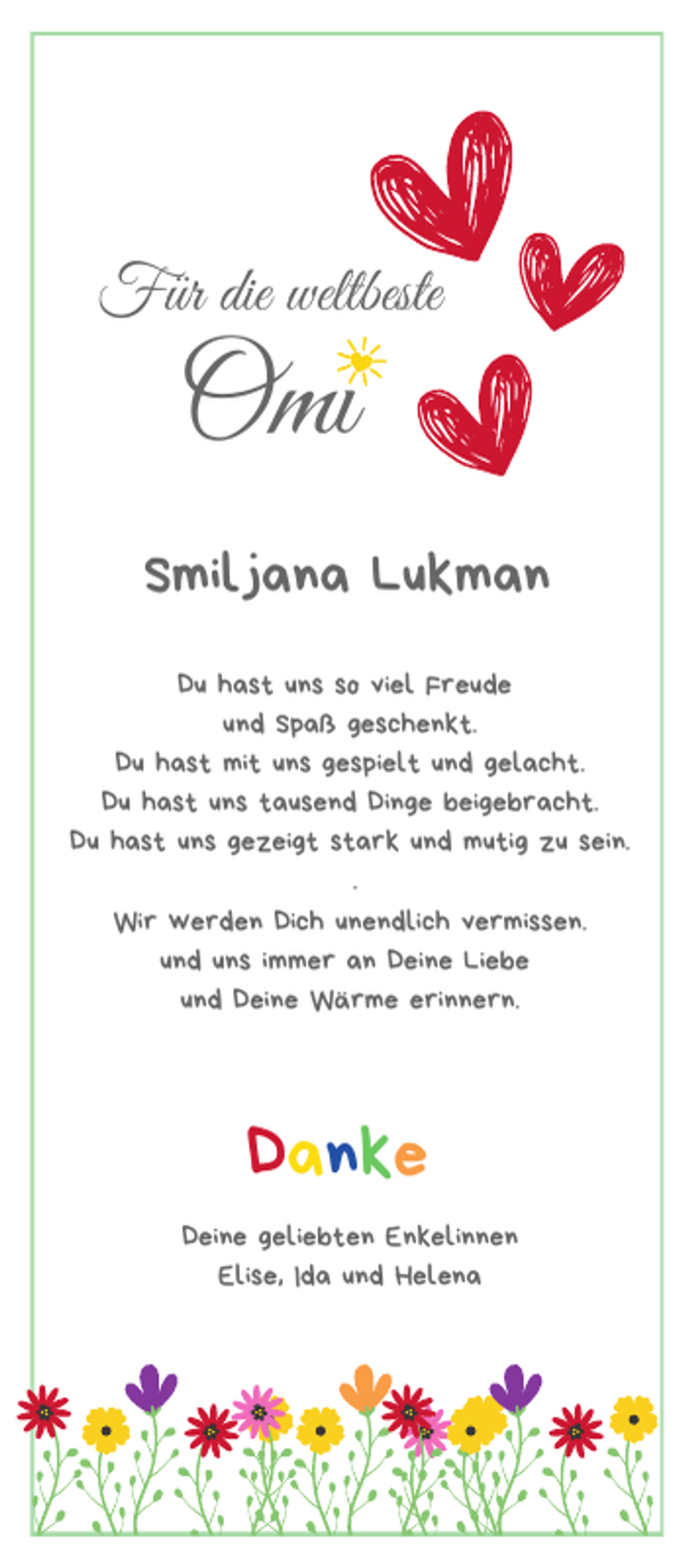 <p>Für die weltbeste</p><p>Omi</p><p>Smiljana Lukman<br />Du hast uns so viel Freude<br />und Spaß geschenkt.<br />Du hast mit uns gespielt und gelacht.<br />Du hast uns tausend Dinge beigebracht.<br />Du hast uns gezeigt stark und mutig zu sein.<br />.<br />Wir werden Dich unendlich vermissen.<br />und uns immer an Deine Liebe<br />und Deine Wärme erinnern.</p><p>Danke<br />Deine geliebten Enkelinnen<br />Elise, Ida und Helena</p>