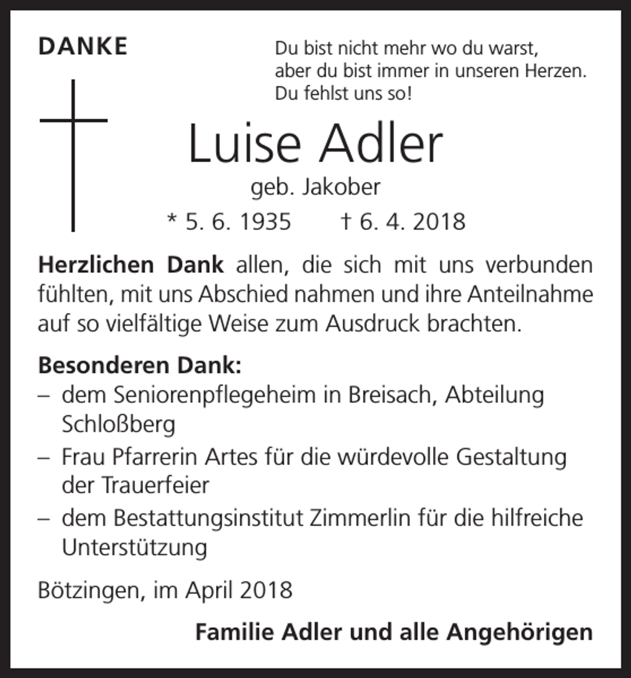 <p>DANKE<br />Du bist nicht mehr wo du warst,</p><p>aber du bist immer in unseren Herzen.<br />Du fehlst uns so!</p><p>Luise Adler</p><p>geb. Jakober<br />* 5. 6. 1935 † 6. 4. 2018<br />Herzlichen Dank allen, die sich mit uns verbunden<br />­fühlten, mit uns Abschied nahmen und ihre Anteilnahme<br />auf so vielfältige Weise zum Ausdruck brachten.<br />Besonderen Dank:<br />– dem Seniorenpflegeheim in Breisach, Abteilung<br />Schloßberg<br />– Frau Pfarrerin Artes für die würdevolle Gestaltung<br />der Trauerfeier<br />– dem Bestattungsinstitut Zimmerlin für die hilfreiche<br />Unterstützung<br />Bötzingen, im April 2018</p><p>Familie Adler und alle Angehörigen</p>