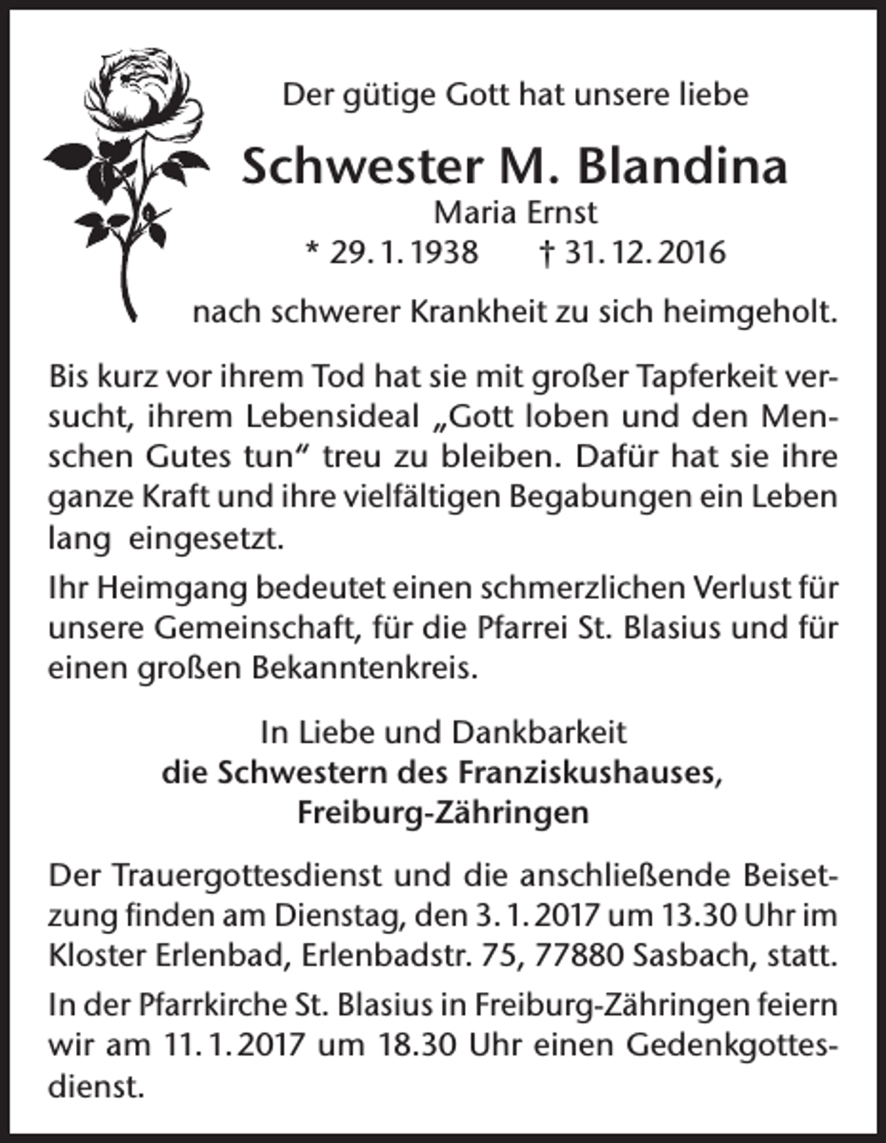 <p>Der gütige Gott hat unsere liebe</p><p>Schwester M. Blandina<br />Maria Ernst<br />* 29. 1. 1938<br />† 31. 12. 2016</p><p>nach schwerer Krankheit zu sich heimgeholt.<br />Bis kurz vor ihrem Tod hat sie mit großer Tapferkeit versucht, ihrem Lebensideal „Gott loben und den Menschen Gutes tun“ treu zu bleiben. Dafür hat sie ihre<br />ganze Kraft und ihre vielfältigen Begabungen ein Leben<br />lang eingesetzt.<br />Ihr Heimgang bedeutet einen schmerzlichen Verlust für<br />unsere Gemeinschaft, für die Pfarrei St. Blasius und für<br />einen großen Bekanntenkreis.<br />In Liebe und Dankbarkeit<br />die Schwestern des Franziskushauses,<br />Freiburg-Zähringen<br />Der Trauergottesdienst und die anschließende Beisetzung finden am Dienstag, den 3. 1. 2017 um 13.30 Uhr im<br />Kloster Erlenbad, Erlenbadstr. 75, 77880 Sasbach, statt.<br />In der Pfarrkirche St. Blasius in Freiburg-Zähringen feiern<br />wir am 11. 1. 2017 um 18.30 Uhr einen Gedenkgottesdienst.</p>