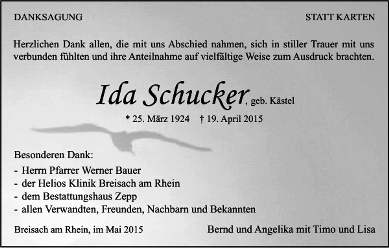 <p>DANKSAGUNG</p><p>STATT KARTEN</p><p>Herzlichen Dank allen, die mit uns Abschied nahmen, sich in stiller Trauer mit uns<br />verbunden fühlten und ihre Anteilnahme auf vielfältige Weise zum Ausdruck brachten.</p><p>Ida Schucker</p><p>, geb. Kästel</p><p>* 25. März 1924</p><p>† 19. April 2015</p><p>Besonderen Dank:<br />- Herrn Pfarrer Werner Bauer<br />- der Helios Klinik Breisach am Rhein<br />- dem Bestattungshaus Zepp<br />- allen Verwandten, Freunden, Nachbarn und Bekannten<br />Breisach am Rhein, im Mai 2015</p><p>Bernd und Angelika mit Timo und Lisa</p>