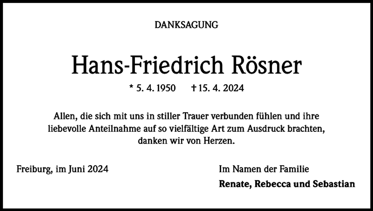 <p>DANKSAGUNG</p><p>Hans-Friedrich Rösner<br />* 5. 4. 1950</p><p>† 15. 4. 2024</p><p>Allen, die sich mit uns in stiller Trauer verbunden fühlen und ihre<br />liebevolle Anteilnahme auf so vielfältige Art zum Ausdruck brachten,<br />danken wir von Herzen.<br />Freiburg, im Juni 2024</p><p>Im Namen der Familie<br />Renate, Rebecca und Sebastian</p>
