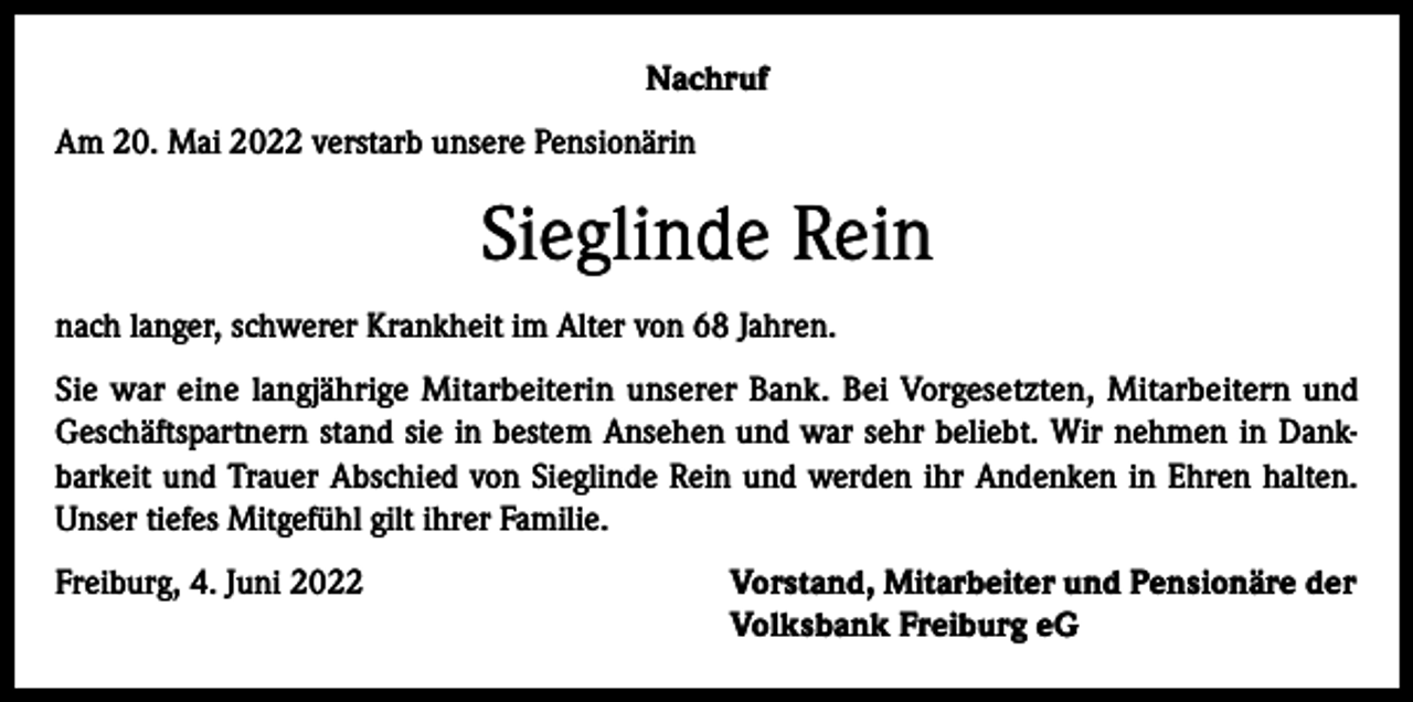 <p>Nachruf<br />Am 20. Mai 2022 verstarb unsere Pensionärin</p><p>Sieglinde Rein<br />nach langer, schwerer Krankheit im Alter von 68 Jahren.<br />Sie war eine langjährige Mitarbeiterin unserer Bank. Bei Vorgesetzten, Mitarbeitern und<br />Geschäftspartnern stand sie in bestem Ansehen und war sehr beliebt. Wir nehmen in Dankbarkeit und Trauer Abschied von Sieglinde Rein und werden ihr Andenken in Ehren halten.<br />Unser tiefes Mitgefühl gilt ihrer Familie.<br />Freiburg, 4. Juni 2022 Vorstand, Mitarbeiter und Pensionäre der<br />Volksbank Freiburg eG</p>